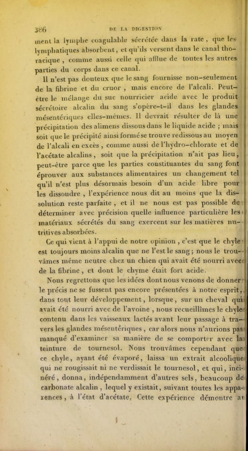 nr. i.k nuiESTtON ment la lymphe coagulable sécrétée dans la rate , que les- lymphatiques absorbent, et qu’ils versent dans le canal tho- racique , comme aussi celle qui afflue de toutes les autres parties du corps dans ce canal. Il n’est pas douteux que le sang fournisse non-seulement de la fibrine et du eruor , mais encore de l’alcali. Peut- être le mélange du suc nourricier acide avec le produit sécrétoire alcalin du sang s’opère-t-il dans les glandes mésentériques elles-mêmes. 11 devrait résulter de là une précipitation des alimens dissous dans le liquide acide ; mais soit que le précipité ainsi formé se trouve redissous au moyen de l’alcali en excès , comme aussi de l’hydro-chlorate et de l’acétate alcalins , soit que la précipitation n’ait pas lieu, peut-être parce que les parties constituantes du sang font éprouver aux substances alimentaires un changement tel qu’il n’est plus désormais besoin d’un acide libre pour les dissoudre , l’expérience nous dit au moins que la dis- solution reste parfaite , et il ne nous est pas possible de déterminer avec précision quelle influence particulière les matériaux sécrétés du sang exercent sur les matières nu- tritives absorbées. Ce qui vient à l’appui de notre opinion , c’est que le chyle est toujours moins alcalin que ne l’est le sang ; nous le trou- vâmes même neutre chez un chien qui avait été nourri avec de la fibrine , et dont le chyme était fort acide. Nous regrettons que les idées dont nous venons de donner le précis ne se fussent pas encore présentées à notre esprit, dans tout leur développement, lorsque, sur un cheval qui avait été nourri avec de l’avoine , nous recueillîmes le chyle contenu dans les vaisseaux lactés avant leur passage à tra- vers les glandes mésentériques , car alors nous n’aurions pas manqué d’examiner sa manière de se comporter avec la teinture de tournesol. Nous trouvâmes cependant que ce chyle, ayant été évaporé, laissa un extrait alcoolique qui ne rougissait ni ne verdissait le tournesol, et qui, inci- néré, donna, indépendamment d’autres sels, beaucoup de carbonate alcalin , lequel y existait, suivant toutes les appa- rences , à l’état d’acétate. Cette expérience démontre ai