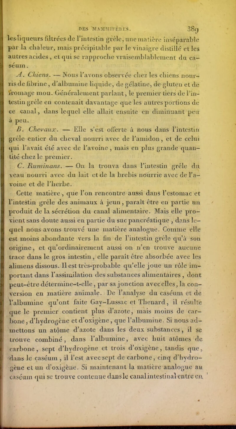 38y lesliqueurs filtrées de l’intestin grêle, une matière inséparable par la chaleur, mais précipitable par le vinaigre distillé et les autres acides,. et qui se rapproche vraisemblablement du ca- séum . A. Chiens. — Nous l’avons observée chez les chiens nour- ris de fibrine, d’albumine liquide, de gélatine, de gluten et de fromage mou. Généralement parlant, le premier tiers de l’in- testin grêle en contenait davantage que les autres portions de ce canal, dans lequel elle allait ensuite en diminuant peu à peu. B. Chevaux. — Elle s’est offerte à nous dans l’intestin grêle entier du cheval nourri avec de l’amidon, et de celui qui l’avait été avec de l’avoine, mais en plus grande quan- tité chez le premier. C. Ruminans. — On la trouva dans l’intestin grêle du veau nourri avec du lait et de la brebis nourrie avec de l’a- voine et de l’herbe. Cette matière , que l’on rencontre aussi dans l’estomac et l’intestin grêle des animaux à jeun, paraît être en partie un produit de la sécrétion du canal alimentaire. Mais elle pro- vient sans doute aussi en partie du suc pancréatique , dans le- quel nous avons trouvé une matière analogue. Comme elle est moins abondante vers la fin de l’intestin grêle qu’à son origine, et qu’ordinairement aussi on n’en trouve aucune trace dans le gros intestin , elle paraît être absorbée avec les alimens dissous. Il est très-probable qu’elle joue un rôle im- portant dans l’assimilation des substances alimentaires , dont peut-être détermine-t-elle, par sa jonction avecelles, la con- version en matière animale. De l’analyse du caséum et de l’albumine qu’ont faite Gav-Lussac et Thénard, il résulte que le premier contient plus d’azote, mais moins de car- bone , d’hydrogène et d’oxigène, que l’albumine, Si nous ad- mettons un atome d’azote dans les deux substances, il se trouve combiné, dans l’albumine, avec huit atomes de carbone, sept d’hydrogène et trois d’oxigène, tandis que, dans le caséum , il l’est avec sept de carbone, cinq d’hydro- gène et un d’oxigène. Si maintenant la matière analogue au caséum qui se trouve contenue dans le canal intestinal entre en