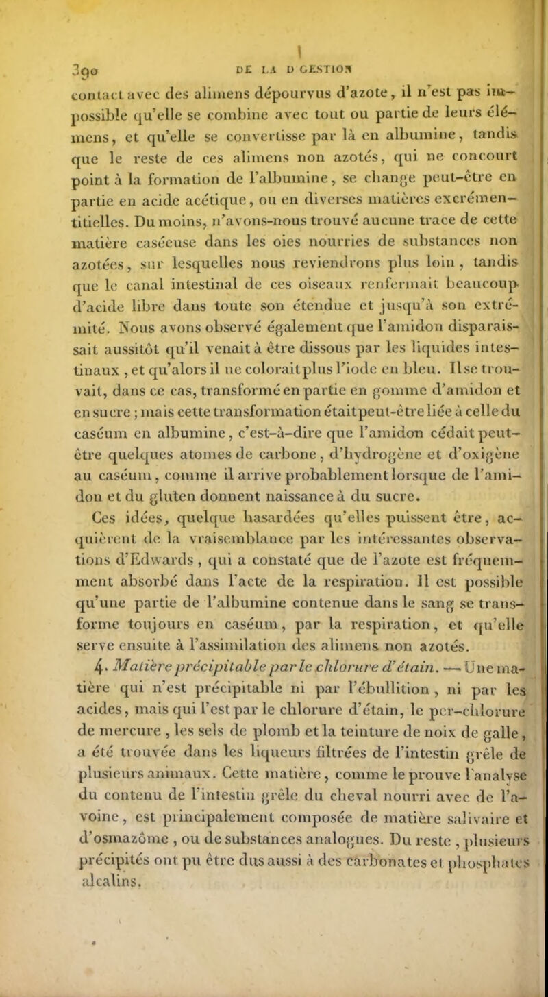 \ 3qo DE LA D GESTION contact avec des alimens dépourvus d’azote, il n'est pas im- possible qu’elle se combine avec tout ou partie de leurs élé— mens, et qu’elle se convertisse par là en albumine, tandis que le reste de ces alimens non azotés, qui ne concourt point à la formation de l’albumine, se change peut-être en partie en acide acétique, ou en diverses matières excrémen— titielles. Du moins, n’avons-nous trouvé aucune trace de cette matière caséeuse dans les oies nourries de substances non azotées, sur lesquelles nous reviendrons plus loin, tandis que le canal intestinal de ces oiseaux renfermait beaucoup d’acide libre dans toute son étendue et jusqu’à son extré- mité. Nous avons observé également que l’amidon disparais- sait aussitôt qu’il venait à être dissous par les liquides intes- tinaux , et qu’alors il ne coloraitplus l’iode en bleu. lise trou- vait, dans ce cas, transformé en partie en gomme d’amidon et en sucre ; mais cette transformation était peut-être liée à celle du caséum en albumine, c’est-à-dire que l’amidon cédait peut- être quelques atomes de carbone, d’hydrogène et d’oxigène au caséum, comme il arrive probablement lorsque de l’ami- don et du gluten donnent naissance à du sucre. Ces idées, quelque hasardées qu’elles puissent être, ac- quièrent de la vraisemblance par les intéressantes observa- tions d’Edwards , qui a constaté que de l’azote est fréquem- ment absorbé dans l’acte de la respiration. 11 est possible qu’une partie de l’albumine contenue dans le sang se trans- forme toujours en caséum, par la respiration, et qu’elle serve ensuite à l’assimilation des alimens non azotés. 4- Matière précipitable parle chlorure d’étain. —Une ma- tière qui n’est précipitable ni par l’ébullition , ni par les acides, mais qui l’est par le chlorure d’étain, le per-chlorure de mercure , les sels de plomb et la teinture de noix de galle, a été trouvée dans les liqueurs filtrées de l’intestin grêle de plusieurs animaux. Cette matière, comme le prouve l’analyse du contenu de l’intestin grêle du cheval nourri avec de l’a- voine , est principalement composée de matière salivaire et d’osmazôme , ou de substances analogues. Du reste , plusieurs précipités ont pu être dus aussi à des carbonates et phosphates alcalins,