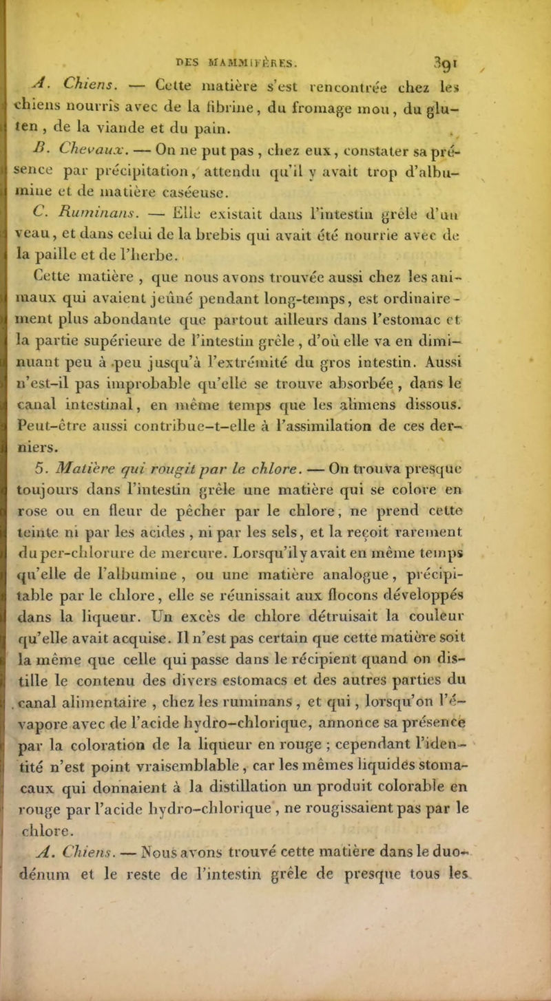 PES MAMMIFÈRES. 3gt A. Chiens. — Cette matière s’est rencontrée chez les chiens nourris avec de la fibrine, du fromage mou, du glu- ten , de la viande et du pain. B. Chevaux. — On ne put pas , chez eux, constater sa pré- sence par précipitation, attendu qu’il y avait trop d’albu- mine et de matière caséeuse. C. Ruminans. — Elle existait dans l’intestin grêle d’un veau, et dans celui de la brebis qui avait été nourrie avec de la paille et de l’herbe. Cette matière , que nous avons trouvée aussi chez les ani- maux qui avaient jeûné pendant long-temps, est ordinaire- ment plus abondante que partout ailleurs dans l’estomac et la partie supérieure de l’intestin grêle , d’où elle va en dimi- nuant peu à .peu jusqu’à l’extrémité du gros intestin. Aussi n’est-il pas improbable qu’elle se trouve absorbée , dans le canal intestinal, en même temps que les abmens dissous. Peut-être aussi contribue-t-elle à l’assimilation de ces der- niers. 5. Matière qui rougit par le chlore. — On trouva presque toujours dans l’intestin grêle une matière qui se colore en rose ou en fleur de pêcher par le chlore, ne prend cette teinte ni par les acides , ni par les sels, et la reçoit rarement duper-chlorure de mercure. Lorsqu’il y avait en même temps qu’elle de l’albumine , ou une matière analogue, précipi- table par le chlore, elle se réunissait aux flocons développés dans la liqueur. Un excès de chlore détruisait la couleur qu’elle avait acquise. Il n’est pas certain que cette matière soit la même que celle qui passe dans le récipient quand on dis- tille le contenu des divers estomacs et des autres parties du , canal alimentaire , chez les ruminans , et qui, lorsqu’on l’é- vapore avec de l’acide hydro-chlorique, annonce sa présence par la coloration de la liqueur en ronge ; cependant l’iden- tité n’est point vraisemblable , car les mêmes liquides stoma- caux qui donnaient à la distillation un produit colorable en rouge par l’acide hydro-chlorique , ne rougissaient pas par le chlore. A. Chiens. — Nous avons trouvé cette matière dans le duo- dénum et le reste de l’intestin grêle de presque tous les