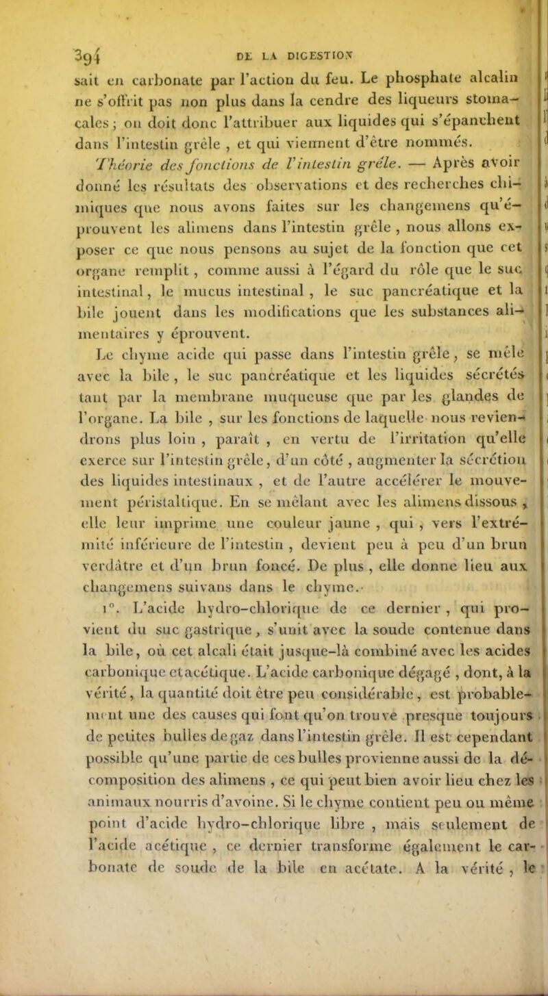 sait en carbonate par l’action du feu. Le phosphate alcalin ne s’offrit pas non plus dans la cendre des liqueurs stoma- cales ; 011 doit donc l’attribuer aux liquides qui s’épanchent dans l’intestin grêle , et qui viennent d’être nommés. Théorie des fondions de Vintestin grêle. — Après avoir donné les résultats des observations et des recherches chi- miques que nous avons faites sur les changernens qu é— prouvent les alimens dans l’intestin grêle , nous allons ex- u poser ce que nous pensons au sujet de la fonction que cet $ organe remplit, comme aussi à l’égard du rôle que le suc intestinal, le mucus intestinal , le suc pancréatique et la ! bile jouent dans les modifications que les substances ali- mentaires y éprouvent. 1 Le chyme acide qui passe dans l’intestin grêle, se mêle avec la bile , le suc pancréatique et les liquides sécrétés i tant par la membrane muqueuse que par les glandes de l’organe. La bile , sur les fonctions de laquelle nous reviens drons plus loin , paraît , en vertu de l’irritation qu’elle 1 exerce sur l’intestin grêle, d’un côté , augmenter la sécrétion 1 des liquides intestinaux , et de l’autre accélérer le mouve- ment péristaltique. En se mêlant avec les alimens dissous , elle leur imprime une couleur jaune , qui , vers l’extré- mité inférieure de l’intestin , devient peu à peu d’un brun verdâtre et d’un brun foncé. De plus , elle donne lieu aux changernens suivans dans le chyme.- i°. L’acide hydro-chloriqtie de ce dernier , qui pro- vient du suc gastrique , s’unit avec la soude contenue dans la bile, où cet alcali était jusque-là combiné avec les acides carbonique etacétique. L’acide carbonique dégagé , dont, à la vérité, la quantité doit être peu considérable , est probable- ni( ut une des causes qui font qu’on trouve presque toujours de petites bulles de gaz dans l’intestin grêle. Il est cependant possible qu’une partie de ces bulles provienne aussi de la dé- composition des alimens , ce qui peut bien avoir lieu chez les animaux nourris d’avoine. Si le chyme contient peu ou même point d’acide hydro-chlorique libre , mais seulement de l’acide acétique , ce dernier transforme également le car- bonate de soude de la bile en acétate. A la vérité , le
