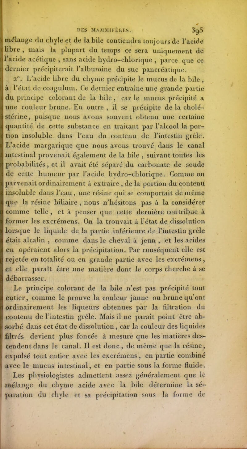 mélange du chyle et de labile contiendra toujours de l’acide libre , mais la plupart du temps ce sera uniquement de l’acide acétique , sans acide liydro-chlorique , parce que ce dernier précipiterait l’albumine du suc pancréatique. 2°. L’acide libre du chyme précipite le mucus de la bile , à l’état de coagulum. Ce dernier entraîne une grande partie du principe colorant de la bile , car le mucus précipité a une couleur brune. En outre , il se précipite de la cholé- stérine, puisque nous avons souvent obtenu une certaine quantité de cette substance en traitant par l’alcool la por- tion insoluble dans l’eau du contenu de l’intestin grêle. L’acide margarique que nous avons trouvé dans le canal intestinal provenait également de la bile , suivant toutes les probabilités, et il avait été séparé du carbonate de soude de cette humeur par l’acide hydro-chlorique. Comme on parvenait ordinairement à extraire , de la portion du contenu insoluble dans l’eau , une résine qui se comportait de même que la résine biliaire , nous n’hésitons pas à la considérer comme telle , et à penser que cette dernière contribue à former les excrémens. On la trouvait à l’état de dissolution lorsque le liquide de la partie inférieure de l’intestin grêle était alcalin , comme dans le cheval à jeun , et les acides en opéraient alors la précipitation. Par conséquent elle est rejetée en totalité ou en grande partie avec les excrémens, et elle paraît être une matière dont le corps cherche à se débarrasser. Le principe colorant de la bile n’est pas précipité tout entier, comme le prouve la couleur jaune ou brune qu’ont ordinairement les liqueurs obtenues par la filtration du contenu de l’intestin grêle. Mais il ne paraît point être ab- sorbé dans cet état de dissolution , car la couleur des liquides Î filtrés devient plus foncée à mesure que les matières des- cendent dans le canal. Il est donc, de même que la résine, 1 expulsé tout entier avec les excrémens, en partie combiné i avec le mucus intestinal, et en partie sous la forme fluide. Les physiologistes admettent assez généralement que le mélange du chyme acide avec la bile détermine la sé- paration du chyle et sa précipitation sous la forme de