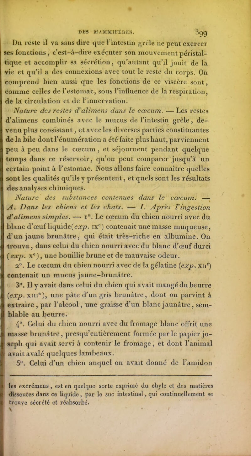 Du reste il va sans dire que l’intestin grêle ne peut exercer ses fonctions, c’est-à-dire exécuter son mouvement péristal- tique et accomplir sa sécrétion, qu’autant qu’il jouit de la vie et qu’il a des connexions avec tout le reste du corps. On comprend bien aussi que les fonctions de ce viscère sont, comme celles de l’estomac, sous l’influence de la respiration, de la circulation et de l’innervation. Nature des restes d’alimens dans le cæcum. — Les restes d’alimens combinés avec le mucus de l’intestin grêle, de- venu plus consistant, et avec les diverses parties constituantes de la bile dont l’énumération a été faite plus haut, parviennent peu à peu dans le cæcum, et séjournent pendant quelque temps dans ce réservoir, qu’on peut comparer jusqu’à un certain point à l’estomac. Nous allons faire connaître quelles sont les qualités qu’ils y présentent, et quels sont les résultats des analyses chimiques. Nature des substances contenues dans le cæcum. — % A. Dans les chiens et les chats. — I. Apres l’ingestion d’alimens simples. —• i°. Le cæcum du chien nourri avec du blanc d’œuf liquidera:/?. ixc) contenait une masse muqueuse, d’un jaune brunâtre, qui était très-riche en albumine. On trouva, dans celui du chien nourri avec du blanc d’œuf durci ( exp. Xe), une bouillie brune et de mauvaise odeur. 2°. Le cæcum du chien nourri avec de la gélatine {exp. xue) contenait un mucus jaune-brunâtre. 3°. Il y avait dans celui du chien qui avait mangé du beurre (exp. xme), une pâte d’un gris brunâtre, dont on parvint à extraire , par l’alcool, une graisse d’un blanc jaunâtre, sem- blable au beurre. 4°. Celui du chien nourri avec du fromage blanc offrit une masse brunâtre, presqu’entièrement formée parle papier jo- seph qui avait servi à contenir le fromage, et dont l’animal avait avalé quelques lambeaux. 5°. Celui d’un chien auquel on avait donné de l’amidon les excrémens , est en quelque sorte exprimé du chyle et des matières dissoutes dans ce liquide, par le suc intestinal, qui continuellement se trouve sécrété et réabsorbé. \ r