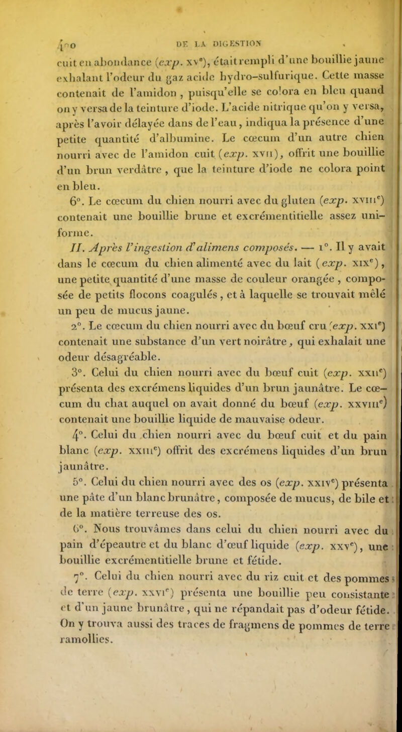 4*0 cuit en abondance {exp. w), était rempli d une bouillie jaune exhalant l’odeur du gaz acide hydro-sulfurique. Cette masse contenait de l’amidon , puisqu’elle se colora en bleu quand on y versa de la teinture d’iode. L’acide nitrique qu’on y versa, après l’avoir délayée dans de l’eau, indiqua la présence d’une petite quantité d’albumine. Le cæcum d’un autre chien nourri avec de l’amidon cuit {exp. xvn), offrit une bouillie d’un brun verdâtre , que la teinture d’iode ne colora point en bleu. 6°. Le cæcum du chien nourri avec du gluten {exp. xviuc) contenait une bouillie brune et excrémentitielle assez uni- forme. II. Apres Vingestion (Valimens composés. — i°. Il y avait dans le cæcum du chien alimenté avec du lait {exp. xixe), une petite quantité d’une masse de couleur orangée , compo- sée de petits flocons coagulés , et à laquelle se trouvait mêlé un peu de mucus jaune. 2°. Le cæcum du chien nourri avec du bœuf cru [exp. xxie) contenait une substance d’un vert noirâtre, qui exhalait une odeur désagréable. 3°. Celui du chien nourri avec du bœuf cuit {exp. xxne) présenta des excrémens liquides d’un brun jaunâtre. Le cæ- cum du chat auquel on avait donné du bœuf {exp. xxviu') contenait une bouillie liquide de mauvaise odeur. 4°. Celui du chien nourri avec du bœuf cuit et du pain blanc {exp. xxine) offrit des excrémens liquides d’un brun jaunâtre. 5°. Celui du chien nourri avec des os {exp. xxivc) présenta une pâte d’un blanc brunâtre, composée de mucus, de bile et de la matière terreuse des os. (i°. Nous trouvâmes dans celui du chien nourri avec du pain d’épeautre et du blanc d’œuf liquide {exp. xxve), une bouillie excrémentitielle brune et fétide. 7°. Celui du chien nourri avec du riz cuit et des pommes de terre {exp. xxvip) présenta une bouillie peu consistante et d’un jaune brunâtre , qui ne répandait pas d’odeur fétide. On y trouva aussi des traces de fragmens de pommes de terre ramollies.