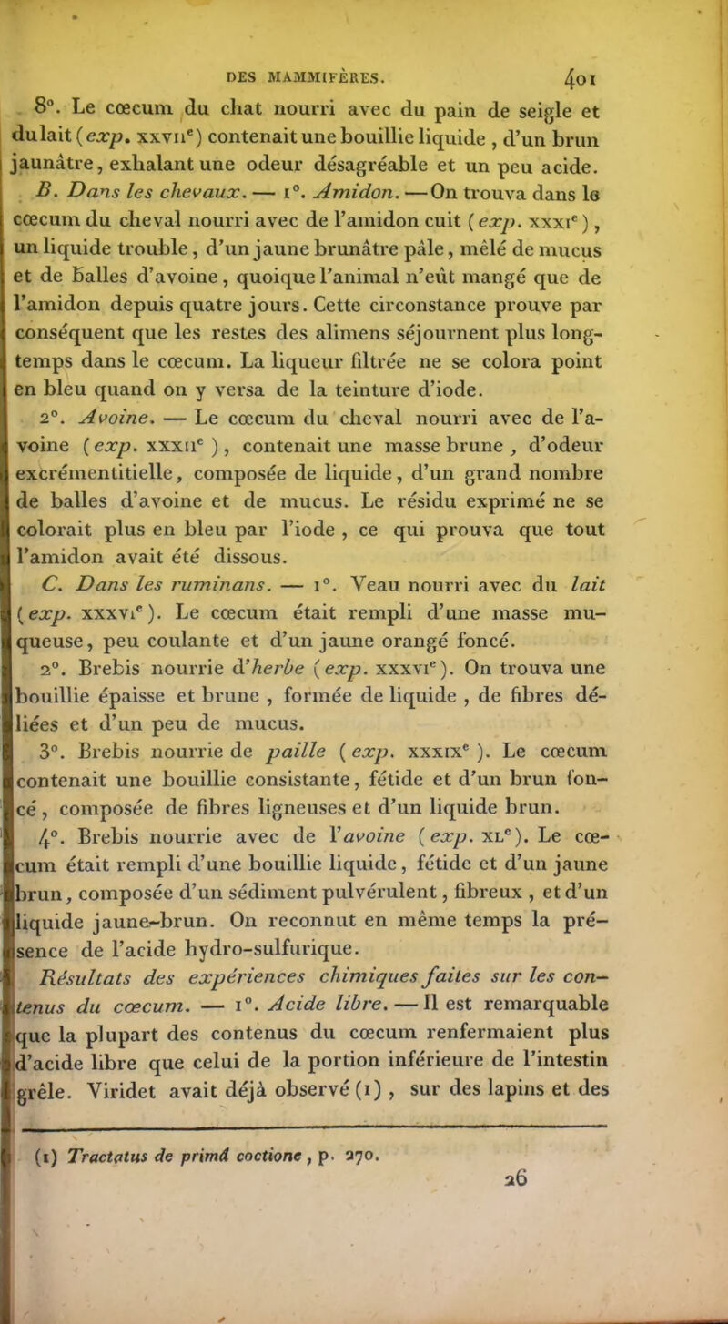 8°. Le cæcum du chat nourri avec du pain de seigle et dulait(ex/>. xxvne) contenait une bouillie liquide , d’un brun jaunâtre, exhalant une odeur désagréable et un peu acide. B. Dans les chevaux. — i°. Amidon. —On trouva dans lo cæcum du cheval nourri avec de l’amidon cuit ( exp. xxxie ), un liquide trouble, d’un jaune brunâtre pâle, mêlé de mucus et de balles d’avoine, quoique l’animal n’eût mangé que de l’amidon depuis quatre jours. Cette circonstance prouve par conséquent que les restes des alimens séjournent plus long- temps dans le cæcum. La liqueur filtrée ne se colora point en bleu quand on y versa de la teinture d’iode. 2°. Avoine. — Le cæcum du cheval nourri avec de l’a- voine ( exp. xxxue ) , contenait une masse brune , d’odeur | excrémentitielle, composée de liquide, d’un grand nombre « de balles d’avoine et de mucus. Le résidu exprimé ne se I colorait plus en bleu par l’iode , ce qui prouva que tout I l’amidon avait été dissous. C. Dans les ruminans. — i°. Veau nourri avec du lait {exp. xxxvie). Le cæcum était rempli d’une masse mu- queuse, peu coulante et d’un jaune orangé foncé. 2°. Brebis nourrie d’herbe {exp. xxxvi6). On trouva une bouillie épaisse et brune , formée de liquide , de fibres dé- liées et d’un peu de mucus. 3°. Brebis nourrie de paille {exp. xxxix® ). Le cæcum contenait une bouillie consistante, fétide et d’un brun fon- cé, composée de fibres ligneuses et d’un liquide brun. 4°. Brebis nourrie avec de Y avoine {exp.x lc). Le cæ- cum était rempli d’une bouillie liquide, fétide et d’un jaune brun, composée d’un sédiment pulvérulent, fibreux , et d’un liquide jaune-brun. On reconnut en même temps la pré- sence de l’acide hydro-sulfurique. Résultats des expériences chimiques faites sur les con- tenus du cæcum. — i°. Acide libre. — Il est remarquable que la plupart des contenus du cæcum renfermaient plus d’acide libre que celui de la portion inférieure de l’intestin 1 grêle. Viridet avait déjà observé (i) , sur des lapins et des 26