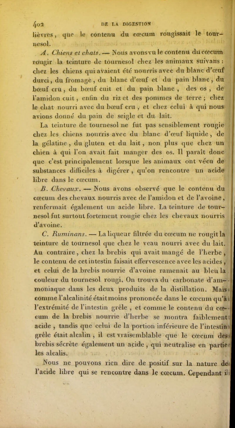 lièvres, que le contenu du cæcum rougissait le touv- nesol. A. Chiens et chats. — Nous avons vu le contenu duccecutn rougir la teinture de tournesol chez les animaux suivans : chez les chiens qui avaient été nourris avec du blanc d’œuf durci, du fromage, du blanc d’œuf et du pain blanc, du bœuf cru , du bœuf cuit et du pain blanc , des os , de l’amidon cuit, enfin du riz et des pommes de terre ; chez le chat nourri avec du bœuf cru , et chez celui à qui nous avions donné du pain de seigle et du lait. La teinture de tournesol ne fut pas sensiblement rougie chez les chiens nourris avec du blanc d’œuf liquide, de la gélatine , du gluten et du lait, non plus que chez un chien à qui l’on avait fait manger des os. 11 paraît donc que c’est principalement lorsque les animaux ont vécu de substances difficiles à digérer , qu’on rencontre un acide libre dans le cæcum. B. Chevaux. — Nous avons observé que le contenu du cæcum des chevaux nourris avec de l’amidon et de l’avoine, renfermait également un acide libre. La teinture de tour- nesol fut surtout fortement rougie chez les chevaux nourris d’avoine. C. Ruminons. — La liqueur filtrée du cæcum ne rougit la teinture de tournesol que chez le veau nourri avec du lait. Au contraire , chez la brebis qui avait mangé de l’herbe , le contenu de cet intestin faisait effervescence avec les acides , et celui de la brebis nourrie d’avoine ramenait au bleu la couleur du tournesol rougi. On trouva du carbonate d’am- moniaque dans les deux produits de la distillation. Mais- comme l’alcalinité était moins prononcée dans le cæcum qu’l» l’extrémité de l’intestin grêle , et comme le contenu du cæ- cum de la brebis nourrie d’herbe se montra faiblement acide , tandis que celui de la portion inférieure de l’intestin grêle était alcalin , il est vraisemblable cpie le cæcum des brebis sécrète également un acide , qui neutralise en partie ■ les alcalis. • Nous ne pouvons rien dire de positif sur la nature de l’acide libre qui se rencontre dans le cæcum. Cependant il I