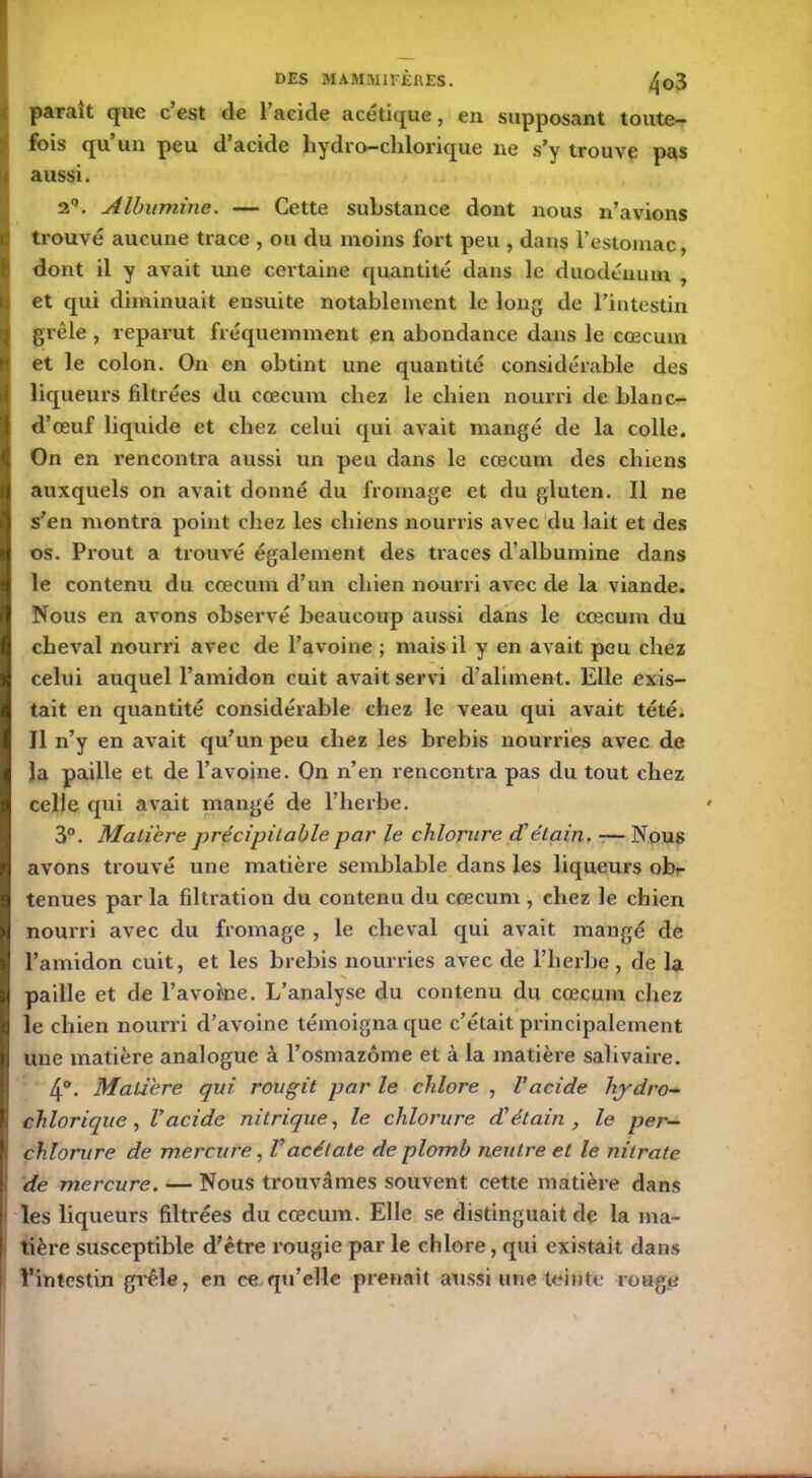 parait que c est de 1 acide acétique, en supposant toute- fois qu un peu d acide liydro— clilonque ne s’y trouve pas aussi. 2°. Albumine. — Cette substance dont nous n’avions trouvé aucune trace , ou du moins fort peu , dans l’estomac, dont il y avait une certaine quantité dans le duodénum , et qui diminuait ensuite notablement le long de l’intestin grêle , reparut fréquemment en abondance dans le cæcum et le colon. On en obtint une quantité considérable des liqueurs filtrées du cæcum chez le chien nourri de blanc- d’œuf liquide et chez celui qui avait mangé de la colle. On en rencontra aussi un peu dans le cæcum des chiens auxquels on avait donné du fromage et du gluten. Il ne s’en montra point chez les chiens nourris avec du lait et des os. Prout a trouvé également des traces d’albumine dans le contenu du cæcum d’un chien nourri avec de la viande. Nous en avons observé beaucoup aussi dans le cæcum du cheval nourri avec de l’avoine ; mais il y en avait peu chez celui auquel l’amidon cuit avait servi d’aliment. Elle exis- tait en quantité considérable chez le veau qui avait tété. Il n’y en avait qu’un peu chez les brebis nourries avec de la paille et de l’avoine. On n’en rencontra pas du tout chez celle qui avait mangé de l’herbe. 3°. Matière précipitable par le chlorure d’étain. — Nous avons trouvé une matière semblable dans les liqueurs ob- tenues par la filtration du contenu du cæcum , chez le chien nourri avec du fromage , le cheval qui avait mangé de l’amidon cuit, et les brebis nourries avec de l’herbe , de la paille et de l’avokie. L’analyse du contenu du cæcum chez le chien nourri d’avoine témoigna que c’était principalement une matière analogue à l’osmazôme et à la matière salivaire. 4°. Matière qui rougit par le chlore , Vacide hydro- chlorique, l’acide nitrique, le chlorure d’étain , le per- chlorure de mercure, l’acétate de plomb neutre et le nitrate ' de mercure. — Nous trouvâmes souvent cette matière dans les liqueurs filtrées du cæcum. Elle se distinguait de la ma- tière susceptible d’être rougie par le chlore, qui existait dans l’intestin grêle, en ce qu’elle prenait aussi une teinte rouge