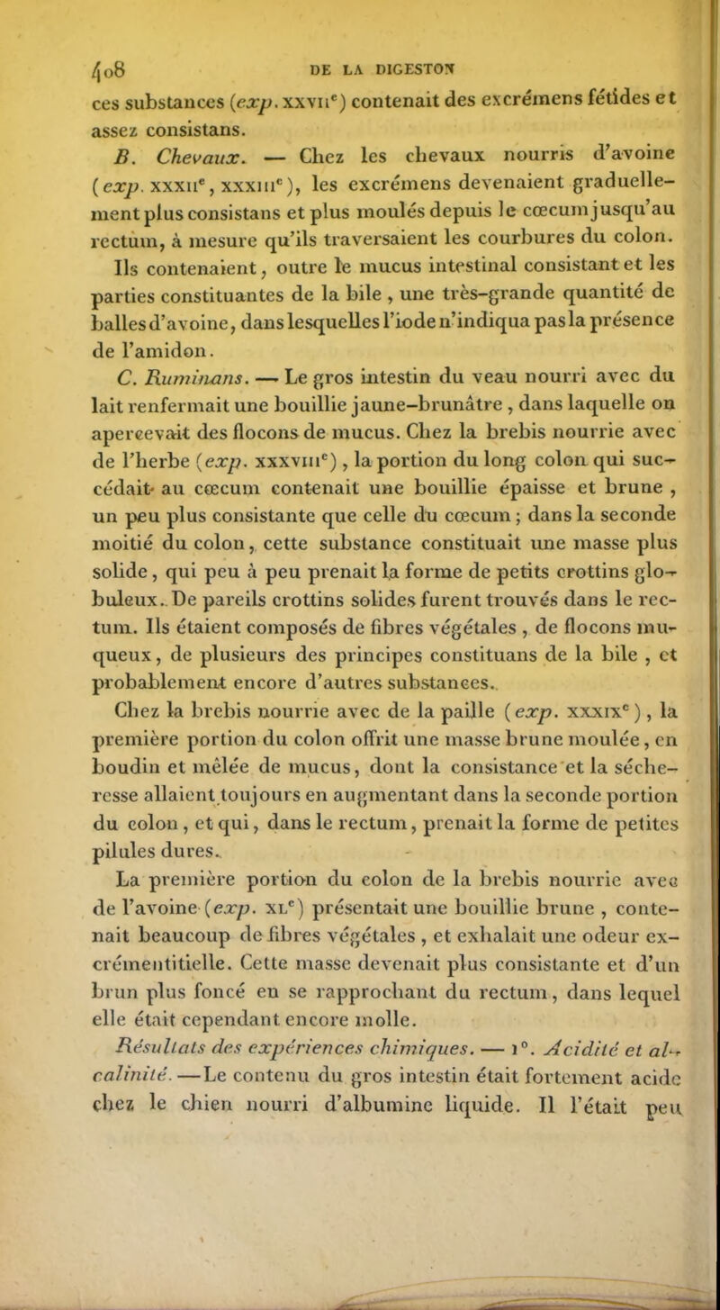 ces substances (exp. xxvne) contenait des excréraens fétides et assez consistans. B. Chevaux. — Chez les chevaux nourris d’avoine ( exp. xxxne, xxxmc), les excrémens devenaient graduelle- ment plus consistans et plus moulés depuis le cæcum jusqu au rectum, à mesure qu’ils traversaient les courbures du colon. Ils contenaient, outre le mucus intestinal consistant et les parties constituantes de la bile , une très-grande quantité de balles d’avoine, dans lesquelles l’iode n’indiqua pas la présence de l’amidon. C. Ruminons. — Le gros intestin du veau nourri avec du lait renfermait une bouillie jaune-brunâtre , dans laquelle on apercevait des flocons de mucus. Chez la brebis nourrie avec de l’herbe (exp. xxxvmc), la portion du long colon qui suc- cédait au cæcum contenait une bouillie épaisse et brune , un peu plus consistante que celle du cæcum; dans la seconde moitié du colon, cette substance constituait une masse plus solide , qui peu à peu prenait la forme de petits crottins glo- buleux.. De pareils crottins solides furent trouvés dans le rec- tum. Ils étaient composés de fibres végétales , de flocons mu- queux , de plusieurs des principes constituans de la bile , et probablement encore d’autres substances. Chez la brebis nourrie avec de la paille (exp. xxxixc), la première portion du colon offrit une masse brune moulée, en boudin et mêlée de mucus, dont la consistance et la séche- resse allaient toujours en augmentant dans la seconde portion du colon , et qui, dans le rectum, prenait la forme de petites pilules dures. La première portion du colon de la brebis nourrie ave g de l’avoine-(exp. xlc) présentait une bouillie brune , conte- nait beaucoup de fibres végétales , et exhalait une odeur ex- crémentitielle. Cette masse devenait plus consistante et d’un brun plus foncé en se rapprochant du rectum, dans lequel elle était cependant, encore molle. Résultats des expériences chimiques. — i°. Acidité et a/- calinité.—Le contenu du gros intestin était fortement acide chez le chien nourri d’albumine liquide. Il l’était peu