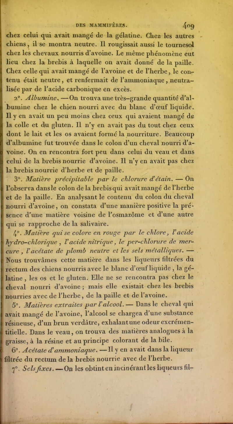 chez celui qui avait mangé de la gélatine. Chez les autres chiens, il se montra neutre. Il rougissait aussi le tournesol chez les chevaux nourris d’avoine. Le même phénomène eut lieu chez la brebis à laquelle on avait donné de la paille. Chez celle qui avait mangé de l’avoine et de l’herbe, le con- tenu était neutre , et renfermait de l’ammoniaque, neutra- lisée par de l’acide carbonique en excès. 2°. Albumine, —On trouva une très-grande quantité d’al- bumine chez le chien nourri avec du blanc d’œuf liquide. Il y en avait un peu moins chez ceux qui avaient mangé de la colle et du gluten. Il n’y en avait pas du tout chez ceux dont le lait et les os avaient formé la nourriture. Beaucoup d’albumine fut trouvée dans le colon d’un cheval nourri d’a- voine. On en rencontra fort peu dans celui du veau et dans celui de la brebis nourrie d’avoine. Il n’y en avait pas chez la brebis nourrie d’herbe et de paille. 3°. Matière précipitable par le chlorure d'étain. — On l’observa dans le colon de la brebis qui avait mangé de l’herbe et de la paille. En analysant le contenu du colon du cheval nourri d’avoine, on constata d’une manière positive la pré- sence d’une matière voisine de l’osmazôme et d’une autre qui se rapproche de la salivaire. 4°. Matière qui se colore en rouge par le chlore, Vacide hydro-chlorique , Vacide nitrique, le per-chlorure de mer- cure , l'acétate de plomb neutre et les sels métalliques. — Nous trouvâmes cette matière dans les liqueurs filtrées du rectum des chiens nourris avec le blanc d’œuf liquide , la gé- latine , les os et le gluten. Elle ne se rencontra pas chez le cheval nourri d’avoine ; mais elle existait chez les brebis nourries avec de l’herbe, de la paille et de l’avoine. 5°. Matières extraites par Valcool.— Dans le cheval qui avait mangé de l’avoine, l’alcool se chargea d’une substance résineuse, d’un brun verdâtre, exhalant une odeur excrémen- titielle. Dans le veau, on trouva des matières analogues à la graisse, à la résine et au principe colorant de la bile. 6°. Acétate d'ammoniaque. —Il y en avait dans la liqueur filtrée du rectum de la brebis nourrie avec de l’herbe. 3°. Selsfixes. —On les obtint en incinérant les liqueurs fil-