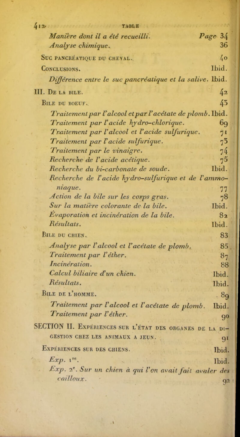 Maniéré dont il a été recueilli. Page 34 Analyse chimique* 36 Suc PANCRÉATIQUE DU CHEYAL. 4° Conclusions. Ibid. Différence entre le suc pancréatique et la salive. Ibid. III. De la bile. 42 Bile du boeuf.. l\b Traitement par Valcool et par V acétate de plomb. Ibid. Traitement par Vacide hydro-chlorique. 69 Traitement par l'alcool et l'acide sulfurique. 71 Traitement par l'acide sulfurique. 73 Traitement par le vinaigre. 74 Recherche de l'acide acétique. 75 Recherche du bi-carbonale de soude. Ibid. Recherche de Vacide hydro-sulfurique et de Vammo- niaque. 77 Action de la bile sur les corps gras. 78 Sur la matière colorante de la bile. Ibid. Evaporation et incinération de la bile. 82 Résultats. Ibid. Bile du chien. 83 Analyse par l'alcool et l’acétate de plomb. 85 . Traitement par l'éther. 87 Incinération. 88 Calcul biliaire d'un chien. Ibid. Résultats. Ibid. Bile de l’homme. _ 89 Traitement par l'alcool et l’acétate de plomb. Ibid. Traitement par l'éther. go SECTION II. Expériences sur l’état des organes de la di- gestion CHEZ LES ANIMAUX A JEUN. gi Expériences sur des chiens. Ibid. Exp. ire. v Ibid. Exp. 2e. Sur un chien à qui l’on avait fait avaler des cailloux. ' q7l