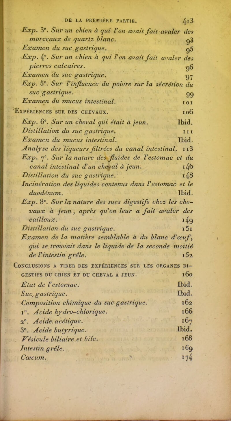 Exp. 3e. Sur un chien à qui Von avait fait avaler des morceaux de quartz blanc. g3 Examen du suc gastrique. g5 Exp. 4e. Sur un chien à qui Von avait fait avaler des pierres calcaires. g6 Examen du suc gastrique. yj Exp. 5e. Sur Vinfluence du poivre sur la sécrétion du suc gastrique. gg Examen du mucus intestinal. loi 'Expériences sur des chevaux. 106 Exp. 6e. Sur un cheval qui était à jeun. Ibid. Distillation du suc gastrique. 111 Examen du mucus intestinal. Ibid. Analyse des liqueurs filtrées du canal intestinal. n3 Exp. f. Sur la nature des fluides de Vestomac et du canal intestinal d'un cheyal à jeun. Distillation du suc gastrique. i48 Incinération des liquides contenus dans l'estomac et le duodénum. Ibid. Exp. 8e. Sur la nature des sucs digestifs chez les che- vaux à jeun, après quon leur a fait avaler des cailloux. 149 Distillation du suc gastrique. i5i Examen de la matière semblable à du blanc d'œuf, qui se trouvait dans le liquide de la seconde moitié de l'intestin grêle. i52 Conclusions a tirer des expériences sur les organes di- GESTIFS DU CHIEN ET DU CHEVAL A JEUN. 160 Etat de l'estomac. Ibid. Suc; gastrique. Ibid, Composition chimique du suc gastrique. 162 l°. Acide hydro-chlorique. 166 2°. Acide, acétique. 167 3°. Acide butyrique. Ibid. Vésicule biliaire et bile. 00 <D Intestin grêle. 169 Cæcum. i?4