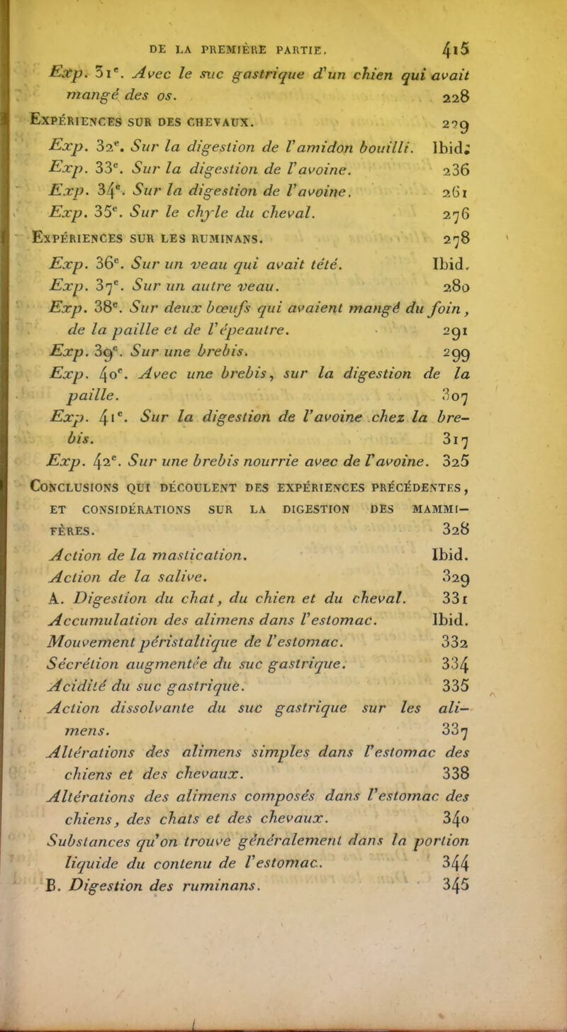 O Exp. Di*. Avec le site gastrique d'un chien qui avait mangé, des os. 228 Expériences sur des chevaux. Exp. 32e. Sur la digestion de Vamidon bouilli. Exp. 33e. Sur la digestion de Vavoine. Exp. 34e. Sur la digestion de Vavoine. Exp. 35e. Sur le chyle du cheval. Expériences sur les ruminans. 2?9 Ibid; 236 261 276 278 Exp. 36e. Sur un veau qui avait tété. Ibid. Exp. 37e. Sur un autre veau. 280 Exp. 38e. Sur deux bœufs qui avaient mangé du foin, de la paille et de Vépeautre. 291 Exp. 39e. Sur une brebis. 2 99 Exp. 4oe. Avec une brebis, sur la digestion de la paille. 3 07 Exp. 4ic. Sur la digestion de l’avoine chez la bre- bis. 317 Exp. 42e. Sur une brebis nourrie avec de l’avoine. 325 Conclusions qui découlent des expériences précédentes, ET CONSIDÉRATIONS SUR LA DIGESTION DES MAMMI- FÈRES. 328 Action de la mastication. Ibid. Action de la salive. 829 A. Digestion du chat, du chien et du cheval. 331 Accumulation des alimens dans Vestomac. Ibid. Mouvement péristaltique de Vestomac. 332 Sécrétion augmentée du suc gastrique. 334 Acidité du suc gastriquè. 335 Action dissolvante du suc gastrique sur les ali- mens. 337 Altérations des alimens simples dans l’estomac des chiens et des chevaux. 338 Altérations des alimens composés dans l’estomac des chiens, des chats et des chevaux. Substances quon trouve généralement dans la portion liquide du contenu de Vestomac. 344 B. Digestion des ruminans. 345