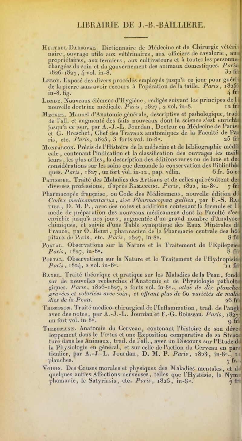 LIBRAIRIE DE J.-B.-BAILLIERE. Huktrel-Darboval. Dictionnaire de Médecine et de Chirurgie vétéri naire , ouvrage utile aux vétérinaires , aux officiers de cavalerie , au propriétaires, aux fermiers , aux cultivateurs et à toutes les personne chargées du soin et du gouvernement des animaux domestiques. Paris 182G-1837,4 vol. in-8. 3a fiJi Leroy. Exposé des divers procédés employés jusqu’à ce jour pour guéri de la pierre sans avoir recours à l’opération de la taille. Paris, i8a5. in-8. fig. 4 fr Lokde. Nouveaux élémens d’Hygiène , rédigés suivant les principes de 1 nouvelle doctrine médicale. Paris , 1827,2 vol. in-8. 12 fr.r Meckel. Manuel d’Anatomie générale, descriptive et pathologique, trad de l’ail, et augmenté des faits nouveaux dont la science s’est enrichi jusqu’à ce jour, par A.-J.-L. Jourdan, Docteur en Médecine de Paris et G- Breschet, Chef des Travaux anatomiques de la Faculté de Pa ris, etc. Paris, 1825, 3 forts vol. in-8°. 25 fr Monfalcon. Précis de l’Histoire de la médecine et de bibliographie médil cale , contenant l’indication et la classification des ouvrages les meil leurs , les plus utiles, la description des éditions rares ou de luxe et de considérations sur les soins que demande la conservation des Bibliothc qties. Paris , 1827 , un fort vol. in-12 , pap. vélin. 6 fr. 5o c Pâtissier. Traité des Maladies des Artisans et de celles qui résultent de diverses professions, d’après Ramazzini. Paris, 1822, in-8°. 7 fr Pharmacopée française, ou Code des Médicamens, nouvelle édition d Codex medicanientarius, s 'wc Pliarmacoj)œa gallica, par F.-S. Ra tier , D. IM. P., avec des notes et additions contenant la formule et 1 mode de préparation des nouveaux médicamens dont la Faculté s’es enrichie jusqu’à nos jours, augmentée d’un grand nombre d’Analysc chimiques, et suivie d’une Table synoptique des Eaux Minérales d France, par O. Henri, pharmacien de la Pharmacie centrale des hô pitaux de Paris, etc. Paris, 1827, in-8°. 8 fifi Portai.. Observations sur la Nature et le Traitement de l’Epilepsie Paris, 1827, in-8°. 8 fr Purtal. Observations sur la Nature et le Traitement de l’Hydropisie Paris , 1824, 2 vol. in-8°. 11 fr Rayer. Traité théorique et pratique sur les Maladies de la Peau, fond sur de nouvelles recherches d’Anatomie et de Physiologie patholo 1 giques. Pans, 1826-1827, 2 forts vol. in-80., atlas de dix planche gravées et coloriées avec soin, et offrant plus de 60 variétés de mala dies de la Peau. 26 fr Thompson. Traité médico-chirurgical de l’Inflammation , trad- de l’angL avec des notes , par A.-J.-L. Jourdan et F.-G. Boisseau. Paris, 1827 ■ un fort vol. in 8°. g fili Tiedemann. Anatomie du Cerveau, contenant l’histoire de son déve loppement dans le Fœtus et une Exposition comparative de sa Struc ture dans les Animaux, trad. de l’ait., avec un Discours sur l’Etude d la Physiologie en général, et sur celle de l’action du Cerveau en par ticulier, par A.-J.-L. Jourdan, D. M. P. Paris, 1823, in-8°., 1 planches. 7 fr. Voisin. Des Causes morales et physiques des Maladies mentales, et d quelques autres Affections nerveuses, telles que l’Hyslésie, la Nym