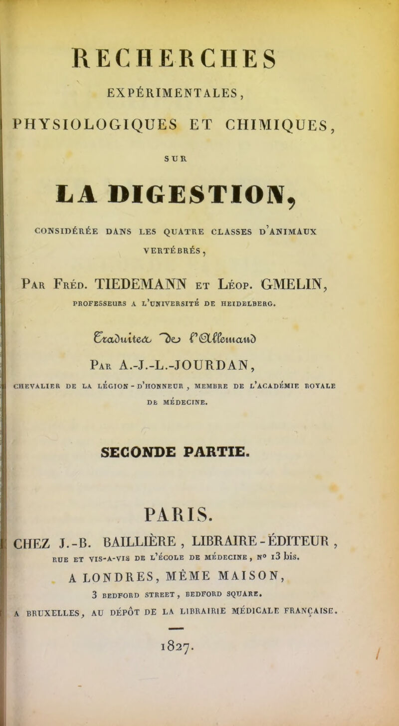 EXPÉRIMENTALES, PHYSIOLOGIQUES ET CHIMIQUES, SUR LA DIGESTION, CONSIDÉRÉE DANS LES QUATRE CLASSES DANIMAUX VERTÉBRÉS, Par Fréd. TIEDEMANN et Léop. GMELIN, PROFESSEURS A L’UNIVERSITE DE HEIDELBERG. UzaDuitedo PÉtffeiwawd Par A.-J.-L.-JOURDAN, CHEVALIER DE LA LEGION - d’hONNEUR , MEMBRE DE L'ACADEMIE ROVALE DE MÉDECINE. SECONDE PARTIE. PARIS. CHEZ J.-B. BAILLIÈRE, LIBRAIRE-ÉDITEUR, RUE ET VIS-A-VIS DE L^ECOLE DE MEDECINE , N® l3 blS, A LONDRES, MÊME MAISON, 3 BEDFORD STREET , BEDFORD SQUARE. A BRUXELLES, AU DÉPÔT DE LA LIBRAIRIE MÉDICALE FRANÇAISE.