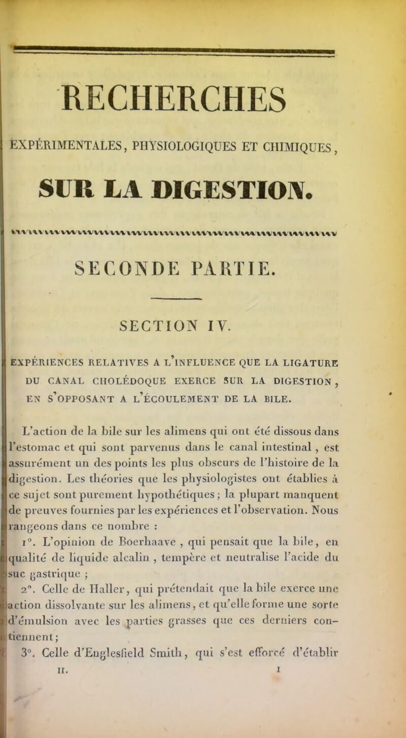 EXPÉRIMENTALES, PHYSIOLOGIQUES ET CHIMIQUES, SUR LA DIGESTION. Vvvwv v\v vvtivwiVAW luvmvvnvtuuvmmiwm'Mvwuv SECONDE PARTIE. SECTION IV. EXPÉRIENCES RELATIVES A l’iNFLUENCE QUE LA LIGATURE DU CANAL CHOLÉDOQUE EXERCE SUR LA DIGESTION , EN S’OPPOSANT A l’ÉCOULEMENT DE LA BILE. L’action de la bile sur les alimens qui ont été dissous dans l’estomac et qui sont parvenus dans le canal intestinal , est assurément un des points les plus obscurs de l’histoire de la digestion. Les théories que les physiologistes ont établies à ce sujet sont purement hypothétiques; la plupart manquent de preuves fournies par les expériences et l’observation. Nous rangeons dans ce nombre : i°. L’opinion de Boerliaave , qui pensait que la bile, en qualité de liquide alcalin , tempère et neutralise l’acide du suc gastrique ; 2. Celle de Haller, qui prétendait que labile exerce une action dissolvante sur les alimens, et qu’elle forme une sorte d’émulsion avec les parties grasses que ces derniers con- tiennent ; 3°. Celle d’Englesfield Smith, qui s’est efforcé d’établir