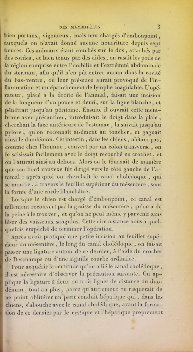 bien portans , vigoureux, mais non chargés d’embonpoint, auxquels on n’avait donné aucune nourriture depuis sept heures. Ces animaux étant couchés sur le dos , attachés par des cordes , et bien tenus par des aides, on rasait les poils de la région comprise entre l’ombilic et l’extrémité abdominale du sternum, afin qu’il n’en pût entrer aucun dans la cavité du bas-ventre , où leur présence aurait provoqué de l’in- flammation et un épanchement de lymphe coagulable. L’opé- rateur , placé à la droite de l’animal, faisait une incision de la longueur d’un pouce et demi, sur la ligne blanche , et pénétrait jusqu’au péritoine. Ensuite il ouvrait cette mem- brane avec précaution , introduisait le doigt dans la plaie , cherchait la face antérieure de l’estomac , la suivait jusqu’au pylore, qu’on reconnaît aisément au toucher, et gagnait ainsi le duodénum. Cet intestin , dans les chiens , n’étant pas, comme chez l’homme , couvert par un colon transverse , on le saisissait facilement avec le doigt recourbé en crochet, et on l’attirait ainsi au dehors. Alors on le tournait de manière que son bord convexe fût dirigé vers le côté gauche de l’a- nimal : après quoi on cherchait le canal cholédoque , qui se montre , à travers le feuillet supérieur du mésentère, sous la forme d’une corde blanchâtre. Lorsque le chien est chargé d’embonpoint, ce canal est tellement recouvert par la graisse du mésentère , qu’on a de la peine à le trouver , et qu’on ne peut même y parvenir sans léser des vaisseaux sanguins. Cette circonstance nous a quel- quefois empêché de terminer l’opération. Après avoir pratiqué une petite incision au feuillet supé- rieur du mésentère , le long du canal cholédoque , on faisait passer une ligature autour de ce dernier, à l’aide du crochet de Deschamps ou d’une aiguille courbe ordinaire. Pour acquérir la certitude qu’on a lié le canal cholédoque , il est nécessaire d’observer la précaution suivante. On ap- plique la ligature à deux ou trois lignes de distance du duo- dénum , tout au plus, parce qu’autrement on risquerait de ne point oblitérer un petit conduit hépatique qui, dans les chiens, s’abouche avec le canal cholédoque, avant la forma- tion de ce dernier par le cystique et l’hépatique proprement