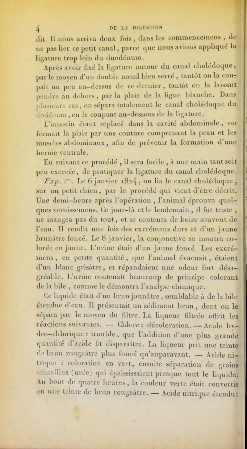 dit. Il nous arriva deux fois, dans les commencemens , de ne pas lier ce petit canal, parce que nous avions appliqué la ligature trop loin du duodénum. Après avoir fixé la ligature autour du canal clioledoque, par le moyen d’un double nœud bien serré , tantut on la cou- pait un peu au-dessus de ce dernier, tantôt on la laissait pendre au dehors, par la plaie de la ligne blanche. Dans plusieurs cas, on sépara totalement le canal cholédoque du dodénum,en le coupant au-dessous de la ligature. L'intestin étant replacé dans la cavité abdominale , on fermait la plaie par une couture comprenant la peau et les muscles abdominaux, afin de prévenir la formation d’une hernie ventrale. Eu suivant ce procédé , il sera facile , à une main tant soit peu exercée, de pratiquer la ligature du canal cholédoque. Exp. irc. Le 6 janvier 1824 » on lia le canal cholédoque , sur un petit chien, par le procédé qui vient d’être décrit. Une demi-heure après l’opération , l’animal éprouva quel- ques vomissemens. Ce jour-là et le lendemain , il fut triste , ne mangea pas du tout, et se contenta de boire souvent de l’eau. J1 rendit une fois des excrémens durs et d’un jaune brunâtre foncé. Le 8 janvier, la conjonctive se montra co- lorée en jaune. L’urine était d’un jaune foncé. Les excré- mens , en petite quantité, que l’animal évacuait, étaient d’un blanc grisâtre, et répandaient une odeur fort désa- gréable. L’urine contenait beaucoup de principe colorant de la bile , comme le démontra l’analyse chimique. Ce liquide était d’un brun jaunâtre, semblable à de labile étendue d’eau. 11 présentait un sédiment brun, dont on le sépara par le moyen du filtre. La liqueur filtrée offrit les réactions suivantes. — Chlore: décoloration. — Acide liy- dro-chlorique : trouble , que l’addition d’une plus grande quantité d acide fit disparaître. La liqueur prit une teinte de brun rougeâtre plus foncé qu’auparavant. — Acide ni- trique : coloration en ve-t, ensuite séparation de grains ciistaiiins (uiec) qui épaississaient presque tout le liquide. Au bout de quatre heures, la couleur verte était convertie en une teinte de brun rougeâtre. — Acide nitrique étendu: