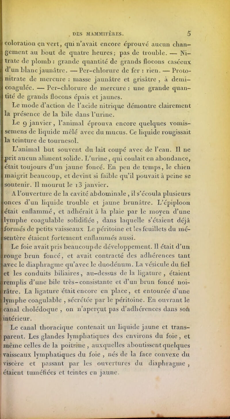 coloration en vert, qui n’avait encore éprouvé aucun chan- gement au bout de quatre heures; pas de trouble. — Ni- trate de plomb : grande quantité de grands flocons caséeux d’un blanc jaunâtre. —Per-chlorure de fer : rien. — Proto- nitrate de mercure : masse jaunâtre et grisâtre , à demi- coaguléc. — Per-chlorure de mercure : une grande quan- tité de grands flocons épais et jaunes. Le mode d’action de l’acide nitrique démontre clairement la présence de la bile dans l’urine. Le 9 janvier, l’animal éprouva encore quelques vomis- semens de liquide mêlé avec du mucus. Ce liquide rougissait la teinture de tournesol. L’animal but souvent du lait coupé avec de l’eau. Il ne prit aucun aliment solide. I/urine, qui coulait en abondance, était toujours d’un jaune foncé. En peu de temps, le chien maigrit beaucoup, et devint si faible qu’il pouvait à peine se soutenir. Il mourut le i3 janvier. A l’ouverture de la cavité abdominale , il s’écoula plusieurs onces d’un liquide trouble et jaune brunâtre. L’épiploon était enflammé, et adhérait à la plaie par le moyen d’une lymphe coagulable solidifiée , dans laquelle s’étaient déjà formés de petits vaisseaux Le péritoine et les feuillets du mé- Isentère étaient fortement enflammés aussi. Le foie avait pris beaucoup de développement. Il était d’un rouge brun foncé, et avait contracté des adhérences tant avec le diaphragme qu’avec le duodénum. La vésicule du fiel et les conduits biliaires, au-dessus de la ligature , étaient remplis d’une bile très-consistante et d’un brun foncé noi- Irâtre. La ligature était encore en place, et entourée d’une lymphe coagulable , sécrétée par le péritoine. En ouvrant le 1 canal cholédoque , on n’aperçut pas d’adhérences dans son intérieur. Le canal thoracique contenait un liquide jaune et trans- parent. Les glandes lymphatiques des environs du foie, et même celles de la poitrine, auxquelles aboutissent quelques vaisseaux lymphatiques du foie , nés de la face convexe du viscère et passant par les ouvertures du diaphragme , étaient tuméfiées et teintes en jaune.