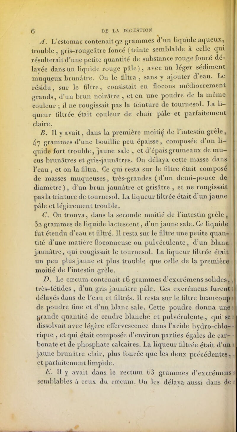 4 A. L’estomac contenait 92 grammes d’un liquide aqueux, trouble, gris-rougeâtre foncé (teinte semblable à celle qui résulterait d’une petite quantité de substance rouge foncé dé- layée dans un liquide rouge pâle), avec un léger sédiment muqueux brunâtre. On le filtra , sans y ajouter d eau. Le résidu, sur le filtre, consistait en flocons médiocrement grands, d’un brun noirâtre , et en une poudre de la meme couleur ; il ne rougissait pas la teinture de tournesol. La li- queur liltrée était couleur de chair pale et parfaitement claire. B. Il y avait, dans la première moitiy de l’intestin grêle, 4 7 grammes d’une bouillie peu épaisse, composée d’un li- quide fort trouble, jaune sale , et d’épais grumeaux de mu- cus brunâtres et gris-jaunâtres. On délaya cette masse dans l’eau , et on la filtra. Ce qui resta sur le filtre était composé de masses muqueuses, très-grandes (d’un demi-pouce de diamètre), d’un brun jaunâtre et grisâtre , et ne rougissait pas la teinture de tournesol. La liqueur filtrée était d’un jaune pâle et légèrement trouble. C. On trouva, dans la seconde moitié de l’intestin grêle , 32 grammes de liquide lactescent, d’un jaune sale. Ce liquide fut étendu d’eau et filtré. Il resta sur le filtre une petite quan- tité d’une matière floconneuse ou pulvérulente, d’un blanc jaunâtre, qui rougissait le tournesol. La liqueur filtrée était un peu plus jaune et plus trouble que celle de la première moitié de l’intestin grêle. D. Le cæcum contenait 16 grammes d’excrémens solides,, très-fétides , d’un gris jaunâtre pâle. Ces excrémens furent délayés dans de l’eau et filtrés. Il resta sur le filtre beaucoup de poudre fine et d’un blanc sale. Cette poudre donna une grande quantité de cendre blanche et pulvérulente, qui se dissolvait avec légère effervescence dans l’acide hydro-clilo- rique , et qui était composée d’environ parties égales de car- bonate et de phosphate calcaires. La liqueur filtrée était d’un jaune brunâtre clair, plus foncée que les deux précédentes, et parfaitement limpide. E. Il y avait dans le rectum 03 grammes d’excrémens semblables à ceux du cæcum. On les délaya aussi dans de