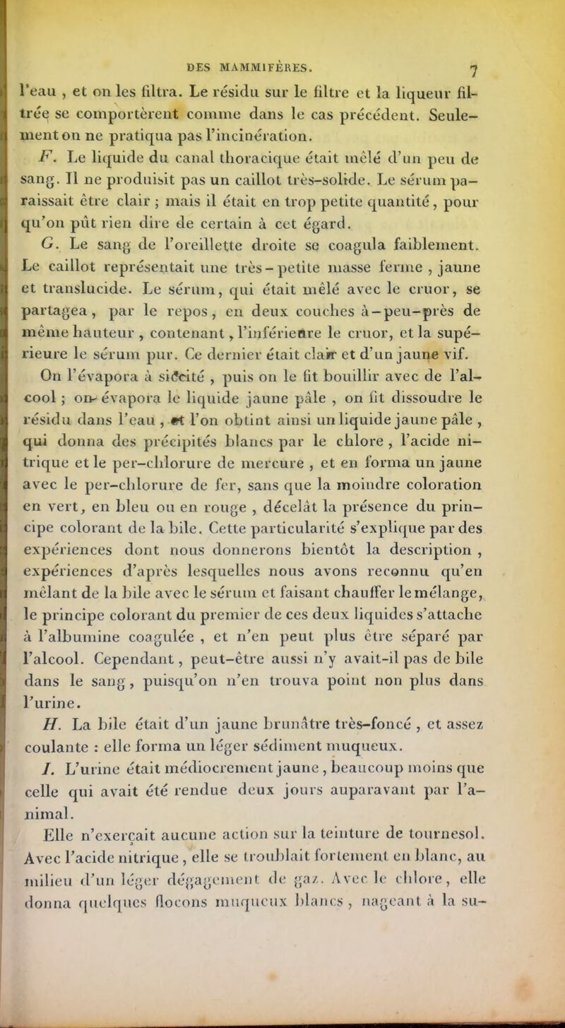 l'eau , et on les filtra. Le résidu sur le filtre et la liqueur fil- trée se comportèrent comme dans le cas précédent. Seule- ment on ne pratiqua pas l’incinération. F. Le liquide du canal thoracique était mêlé d’un peu de sang. Il ne produisit pas un caillot très-solide. Le sérum pa- raissait être clair ; mais il était en trop petite quantité, pour qu’on pût rien dire de certain à cet égard. G. Le sang de l’oreillette droite se coagula faiblement. Le caillot représentait une très-petite masse ferme , jaune et translucide. Le sérum, qui était mêlé avec le cru or, se partagea, par le repos, en deux couches à-peu-près de même hauteur , contenant, l’inférieure le cruor, et la supé- rieure le sérum pur. Ce dernier était clair et d’un jaune vif. On l’évapora à si<?eité , puis on le lit bouillir avec de l’ai- cool ; on-évapora le liquide jaune pâle , on fit dissoudre le résidu clans l’eau , «t l’on obtint ainsi un liquide jaune pâle , qui donna des précipités blancs par le chlore , l’acide ni- trique et le per-clilorure de mercure , et en forma un jaune avec le per-clilorure de fer, sans que la moindre coloration en vert, en bleu ou en rouge , décelât la présence du prin- cipe colorant de la bile. Cette particularité s’explique par des expériences dont nous donnerons bientôt la description , expériences d’après lesquelles nous avons reconnu qu’en mêlant de la bile avec le sérum et faisant chauffer le mélange, le principe colorant du premier de ces deux liquides s’attache à l’albumine coagulée , et n’en peut plus être séparé par l’alcool. Cependant, peut-être aussi n’y avait-il pas de bile dans le sang, puisqu’on n’en trouva point non plus dans l’urine. H. La bile était d’un jaune brunâtre très-foncé , et assez coulante : elle forma un léger sédiment muqueux. /. L’urine était médiocrement jaune , beaucoup moins que celle qui avait été rendue deux jours auparavant par l’a- nimal. Elle n’exercait aucune action sur la teinture de tournesol. Avec l’acide nitrique , elle se troublait fortement en blanc, au milieu d’un léger dégagement de gaz. Avec le chlore, elle donna quelques flocons muqueux blancs, nageant à la su-