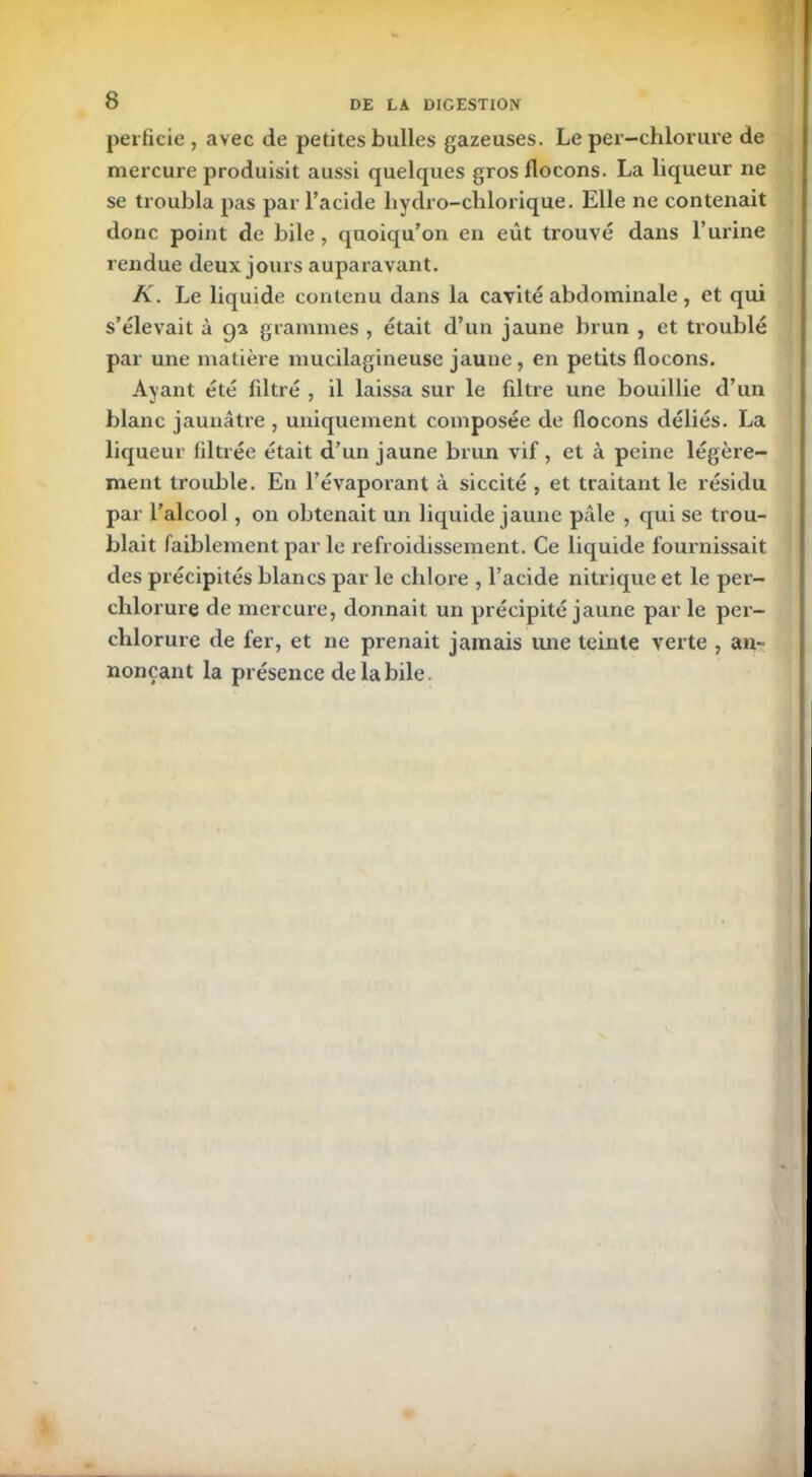 perfide , avec de petites bulles gazeuses. Le per—chlorure de mercure produisit aussi quelques gros flocons. La liqueur ne se troubla pas par l’acide liydro-chlorique. Elle ne contenait donc point de bile , quoiqu’on en eût trouvé dans l’urine rendue deux jours auparavant. K. Le liquide contenu dans la cavité abdominale, et qui s’élevait à 92 grammes , était d’un jaune brun , et troublé par une matière mucilagineuse jaune, en petits flocons. Ayant été filtré , il laissa sur le filtre une bouillie d’un blanc jaunâtre , uniquement composée de flocons déliés. La liqueur filtrée était d’un jaune brun vif , et à peine légère- ment trouble. En l’évaporant à siccité , et traitant le résidu par l’alcool , on obtenait un liquide jaune pâle , qui se trou- blait faiblement par le refroidissement. Ce liquide fournissait des précipités blancs par le chlore , l’acide nitrique et le per- clilorure de mercure, donnait un précipité jaune par le per- chlorure de fer, et ne prenait jamais une teinte verte , an- nonçant la présence de la bile.