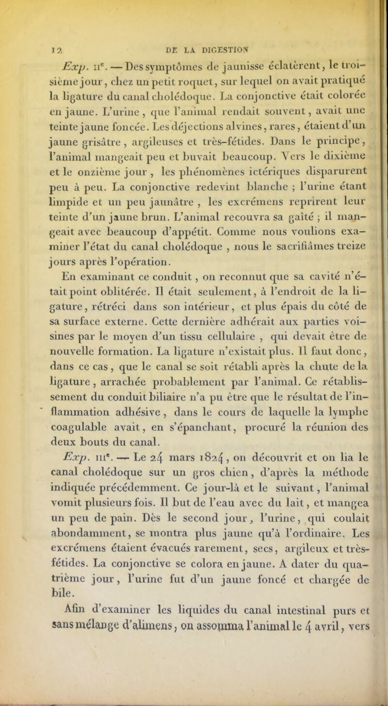 Exp. iic. —Des symptômes de jaunisse éclatèrent, le troi- sième jour , chez un petit roquet, sur lequel on avait pratiqué la ligature du canal cholédoque. La conjonctive était colorée en jaune. L’urine, que l’animal rendait souvent, avait une teinte jaune foncée. Les déjections alvincs, rares, étaient d’un jaune grisâtre, argileuses et très-fétides. Dans le principe, l’animal mangeait peu et buvait beaucoup. Vers le dixième et le onzième jour , les phénomènes ictériques disparurent peu à peu. La conjonctive redevint blanche ; l’urine étant limpide et un peu jaunâtre , les excrémens reprirent leur teinte d’un jaune brun. L’animal recouvra sa gaîté ; il man- geait avec beaucoup d’appétit. Comme nous voulions exa- miner l’état du canal cholédoque , nous le sacrifiâmes treize jours après l’opération. En examinant ce conduit, on reconnut que sa cavité n’é- tait point oblitérée. 11 était seulement, à l’endroit de la li- gature, rétréci dans son intérieur, et plus épais du côté de sa surface externe. Cette dernière adhérait aux parties voi- sines par le moyen d’un tissu cellulaire , qui devait être de nouvelle formation. La ligature n’existait plus. Il faut donc, dans ce cas, que le canal se soit rétabli après la chute de la ligature , arrachée probablement par l’animal. Ce rétablis- sement du conduit biliaire n’a pu être cpie le résultat de l’in- flammation adhésive , dans le cours de laquelle la lymphe coagulable avait, en s’épanchant, procuré la réunion des deux bouts du canal. Exp. iu*. — Le 24 mars 182^ ? on découvrit et on lia le canal cholédoque sur un gros chien , d’après la méthode indiquée précédemment. Ce jour-là et le suivant, l’animal vomit plusieurs fois. Il but de l’eau avec du lait, et mangea un peu de pain. Dès le second jour, l’urine, qui coulait abondamment, se montra plus jaune qu’à l’ordinaire. Les excrémens étaient évacués rarement, secs, argileux et très- fétides. La conjonctive se colora en jaune. A dater du qua- trième jour, l’urine fut d’un jaune foncé et chargée de bile. Afin d’examiner les liquides du canal intestinal purs et sans mélange d’alimens, on assomma l’animal le 4 avril, vers