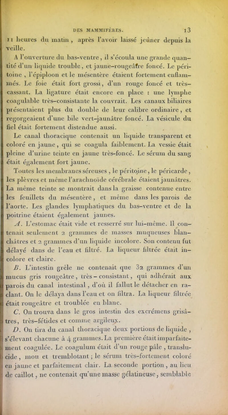 t i heures du matin , après l’avoir laissé jeûner depuis la veille. A l’ouverture du bas-ventre , il s’écoula une grande quan- tité d’un liquide trouble, et jaune-rougeâfre foncé. Le péri- toine , l’épiploon et le mésentère étaient fortement enflam- més. Le foie était fort grossi, d’un rouge foncé et très- cassant. La ligature était encore en place : une lymphe coagulable très-consistante la couvrait. Les canaux biliaires présentaient plus du double de leur calibre ordinaire, et regorgeaient d’une bile vert-jaunâtre foncé. La vésicule du fiel était fortement distendue aussi. Le canal thoracique contenait un liquide transparent et coloré en jaune , qui se coagula faiblement. La vessie était pleine d’urine teinte en jaune très-foncé. Le sérum du sang était également fort jaune. Toutes les membranes séreuses , le péritoine, le péricarde, les plèvres et même l’arachnoïde cérébrale étaient jaunâtres. La même teinte se montrait dans la graisse contenue entre les feuillets du mésentère, et même dans les parois de l’aorte. Les glandes lymphatiques du bas-ventre et de la poitrine étaient également jaunes. A. L’estomac était vide et resserré sur lui-même. 11 con- JT tenait seulement 2 grammes de masses muqueuses blan- châtres et 2 grammes d’un liquide incolore. Son contenu fut délayé dans de l’eau et filtré. La liqueur filtrée était in- colore et claire. B. L’intestin grêle ne contenait que 32 grammes d’un mucus gris rougeâtre , très - consistant, qui adhérait aux parois du canal intestinal, d’où il fallut le détacher en ra- clant. On le délaya dans l’eau et on filtra. La liqueur filtrée était rougeâtre et troublée en blanc. C. On trouva dans le gros intestin des excrémens grisâ- tres, très-fétides et comme argileux. D. On tira du canal thoracique deux portions de liquide , s’élevant chacune à 4 grammes. La première était imparfaite- ment coagulée. Le coagulum était d’un rouge pâle , translu- cide , mou et tremblotant ; le sérum très-fortement coloré en jaune et parfaitement clair. La seconde portion , au lieu de caillot, 11e contenait qu'une masse gélatineuse, semblable