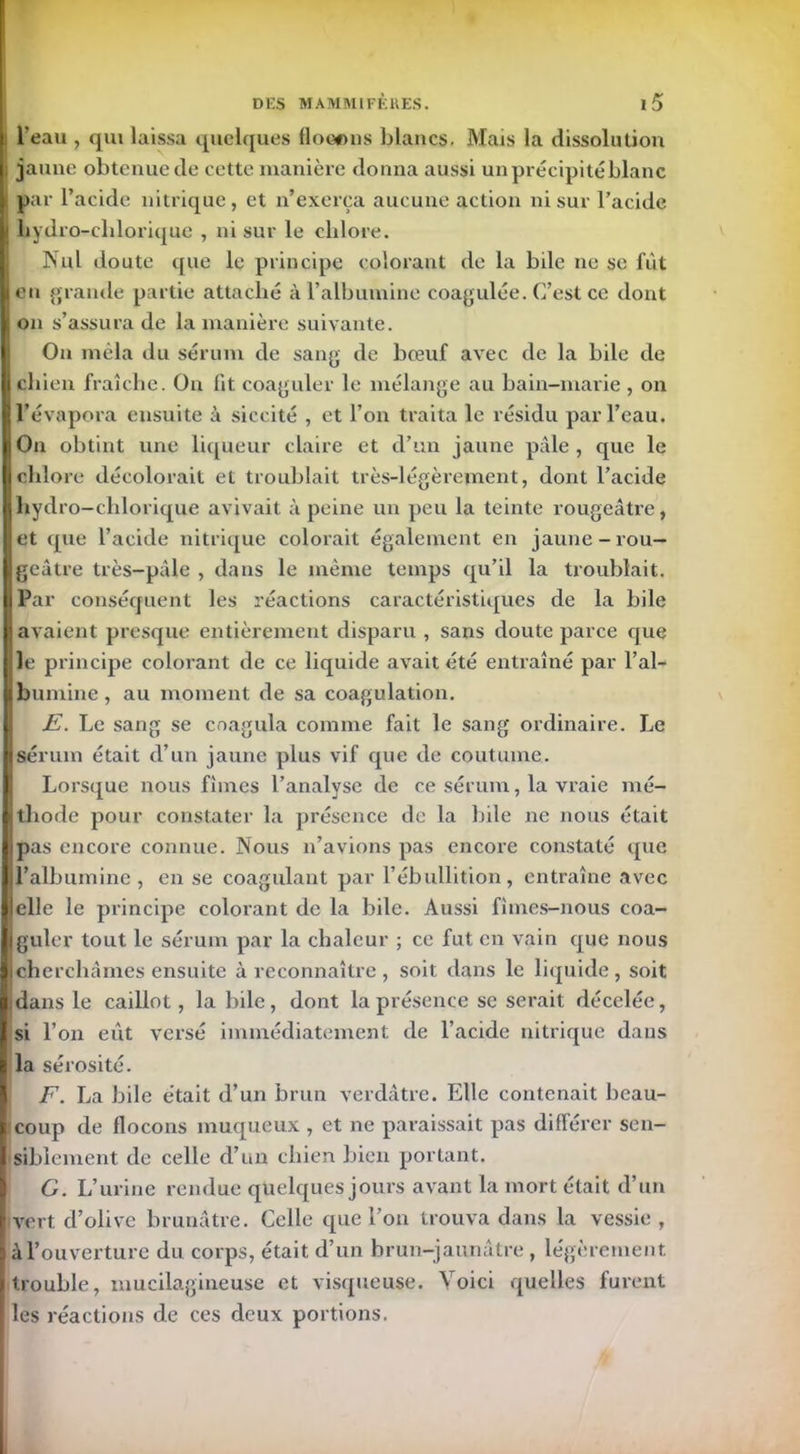 l'eau , qui laissa quelques flocons blancs. Mais la dissolution j jaune obtenucde cette manière donna aussi un précipité blanc ! par l’acide nitrique, et n’exerça aucune action ni sur l’acide i bydro-cblorique , ni sur le chlore. Nul doute que le principe colorant de la bile ne se fût en grande partie attaché à l’albumine coagulée. C’est ce dont on s’assura de la manière suivante. On mêla du sérum de sang de bœuf avec de la bile de chien fraîche. On lit coaguler le mélange au bain-marie , on l’évapora ensuite à siccité , et l’on traita le résidu par l’eau. On obtint une liqueur claire et d’un jaune pâle , que le chlore décolorait et troublait très-légèrement, dont l’acide Ihydro-chlorique avivait à peine un peu la teinte rougeâtre, et que l’acide nitrique colorait également en jaune-rou- geâtre très-pâle , dans le même temps qu’il la troublait. Par conséquent les réactions caractéristiques de la bile avaient presque entièrement disparu , sans doute parce que le principe colorant de ce liquide avait été entraîné par l’al- bumine , au moment de sa coagulation. JE. Le sang se coagula comme fait le sang ordinaire. Le sérum était d’un jaune plus vif que de coutume. Lorsque nous fîmes l’analyse de ce sérum, la vraie mé- thode pour constater la présence de la bile ne nous était pas encore connue. Nous n’avions pas encore constaté que l’albumine, en se coagulant par l’ébullition, entraîne avec elle le principe colorant de la bile. Aussi fîmes-nous coa- guler tout le sérum par la chaleur ; ce fut en vain que nous [cherchâmes ensuite à reconnaître , soit dans le liquide, soit idans le caillot, la bile, dont la présence se serait décelée, si l’on eût versé immédiatement de l’acide nitrique dans la sérosité. F. La bile était d’un brun verdâtre. Elle contenait beau- coup de flocons muqueux , et ne paraissait pas différer sen- siblement de celle d’un chien bien portant. G. L’urine rendue quelques jours avant la mort était d’un vert d’olive brunâtre. Celle que l’on trouva dans la vessie, à l’ouverture du corps, était d’un brun-jaunâtre , légèrement, trouble, mucilagineuse et visqueuse. Voici quelles furent les réactions de ces deux portions.