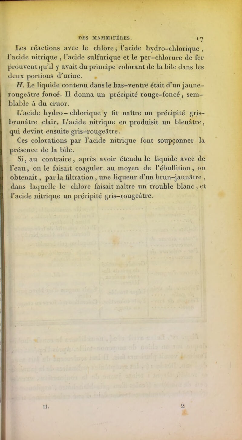 Les réactions avec le chlore, l’acide hydro-chlorique , l’acide nitrique , l’acide sulfurique et le per-chlorure de fer prouvent qu’il y avait du principe colorant de la bile dans les deux portions d’urine. H. Le liquide contenu dans le bas-ventre était d’un jaune- rougeâtre fonoé. Il donna un précipité rouge-foncé, sem- blable à du cruor. L’acide hydro-chlorique y fit naître un précipité gris- brunâtre clair. L’acide nitrique en produisit un bleuâtre, qui devint ensuite gris—rougeâtre. Ces colorations par l’acide nitrique font soupçonner la présence de la bile. Si, au contraire , après avoir étendu le liquide avec de l’eau, on le faisait coaguler au moyen de l’ébullition, on obtenait, parla filtration, mie liqueur d’un brun-jaunâtre , dans laquelle le chlore faisait naître un trouble blanc , et l’acide nitrique un précipité gris-rougeâtre. il.