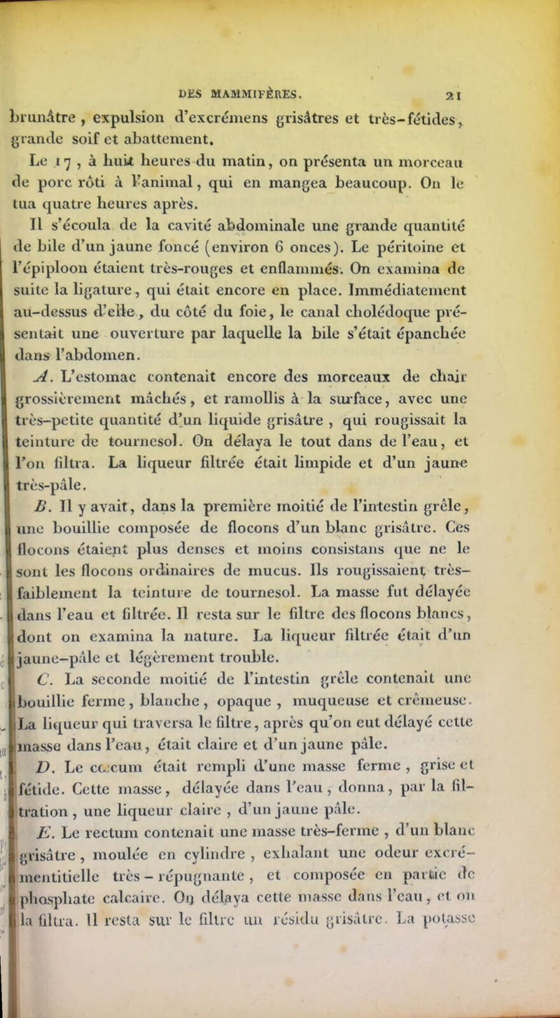 brunâtre, expulsion d’excrémens grisâtres et très-fétides, grande soif et abattement. Le 17 , à huit heures du matin, on présenta un morceau de porc rôti à l’animal, qui en mangea beaucoup. On le tua quatre heures après. Il s’écoula de la cavité abdominale une grande quantité de bile d’un jaune foncé (environ 6 onces). Le péritoine et l’épiploon étaient très-rouges et enflammés. On examina de suite la ligature , qui était encore en place. Immédiatement au-dessus d’elle, du côté du foie, le canal cholédoque pré- sentait une ouverture par laquelle la bile s’était épanchée dans l’abdomen. A. L’estomac contenait encore des morceaux de chair grossièrement mâchés, et ramollis à la surface, avec une très-petite quantité d’un liquide grisâtre , qui rougissait la teinture de tournesol. On délaya le tout dans de l’eau, et l’on filtra. La liqueur filtrée était limpide et d’un jaune très-pâle. B. Il y avait, dans la première moitié de l’intestin grêle, une bouillie composée de flocons d’un blanc grisâtre. Ces flocons étaient plus denses et moins consistans que ne le sont les flocons ordinaires de mucus. Ils rougissaient très- faiblement la teinture de tournesol. La masse fut délayée 1 dans l’eau et filtrée. Il resta sur le filtre des flocons blancs, B dont on examina la nature. La liqueur filtrée était d’un 1 jaune-pâle et légèrement trouble. C. La seconde moitié de l’intestin grêle contenait une 1 bouillie ferme, blanche, opaque , muqueuse et crémeuse. |iLa liqueur qui traversa le filtre, après qu’on eut délayé cette l masse dans l’eau, était claire et d’un jaune pâle. I D. Le ccecum était rempli d’une masse ferme, grise et I fétide. Cette masse, délayée dans l’eau, donna, par la fil- | tration , une liqueur claire , d’un jaune pâle. K. Le rectum contenait une masse très-ferme , d’un blanc Igrisâtre, moulée en cylindre, exhalant une odeur excré- I mentitielle très - répugnante , et composée eu partie de ■ phosphate calcaire. Ou délaya cette masse dans l’eau, et on lia filtra. Il resta sur le filtre un résidu grisâtre. La potasse