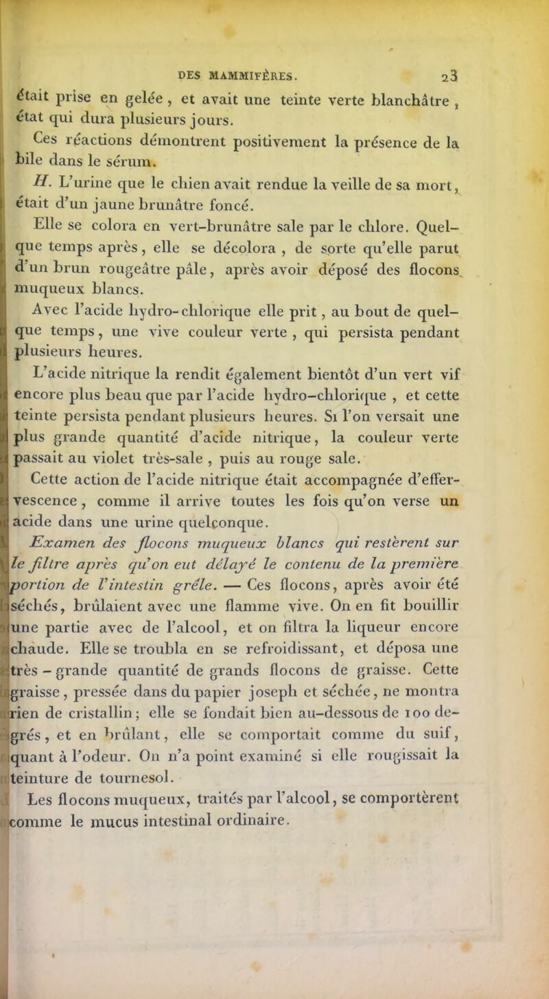 était prise en gelée , et avait une teinte verte blanchâtre , état qui dura plusieurs jours. Ces réactions démontrent positivement la présence de la bile dans le sérum. H. L’urine que le chien avait rendue la veille de sa mort, était d’un jaune brunâtre foncé. Elle se colora en vert-brunâtre sale par le chlore. Quel- que temps après, elle se décolora , de sorte qu’elle parut d’un brun rougeâtre pâle, après avoir déposé des flocons muqueux blancs. Avec l’acide liydro-chlorique elle prit, au bout de quel- que temps, une vive couleur verte , qui persista pendant plusieurs heures. L’acide nitrique la rendit également bientôt d’un vert vif encore plus beau que par l’acide lrydro-chlorique , et cette teinte persista pendant plusieurs heures. Si l’on versait une plus grande quantité d’acide nitrique, la couleur verte passait au violet très-sale , puis au rouge sale. Cette action de l’acide nitrique était accompagnée d’effer- vescence , comme il arrive toutes les fois qu’on verse un acide dans une urine quelconque. Examen des Jlocons muqueux blancs qui restèrent sur le filtre apres qu on eut délayé le contenu de la première portion de Vintestin grêle. — Ces flocons, après avoir été séchés, brillaient avec une flamme vive. On en fit bouillir une partie avec de l’alcool, et on filtra la liqueur encore ■chaude. Elle se troubla en se refroidissant, et déposa une Mtrès - grande quantité de grands flocons de graisse. Cette ■graisse, pressée dans du papier joseph et séchée, ne montra erien de cristallin; elle se fondait bien au-dessous de ioo cle- <grés, et en brûlant, elle se comportait comme du suif, quant à l’odeur. On n’a point examiné si elle rougissait la teinture de tournesol. Les flocons muqueux, traités par l’alcool, se comportèrent comme le mucus intestinal ordinaire.