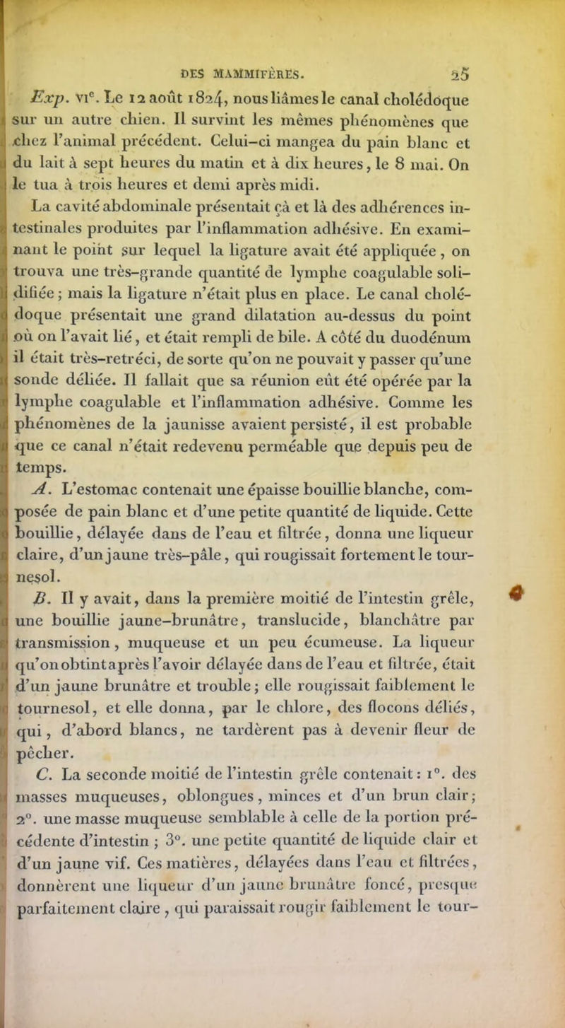 Exp. vie. Le 12 août 1824? nous liâmes le canal cholédoque sur un autre chien. Il survint les mêmes phénomènes que chez l’animal précédent. Celui-ci mangea du pain blanc et du lait à sept heures du matin et à dix heures, le 8 mai. On le tua à trois heures et demi après midi. La cavité abdominale présentait çà et là des adhérences in- !testinales produites par l’inflammation adhésive. En exami- nant le point sur lequel la ligature avait été appliquée, on trouva une très-grande quantité de lymphe coagulable soli- Idifiée; mais la ligature n’était plus en place. Le canal cholé- doque présentait une grand dilatation au-dessus du point où on l’avait lié, et était rempli de bile. A côté du duodénum il était très-retréci, de sorte qu’on ne pouvait y passer qu’une i sonde déliée. Il fallait que sa réunion eût été opérée par la lymphe coagulable et l’inflammation adhésive. Comme les phénomènes de la jaunisse avaient persisté, il est probable que ce canal n’était redevenu perméable que depuis peu de temps. A. L’estomac contenait une épaisse bouillie blanche, com- posée de pain blanc et d’une petite quantité de liquide. Cette bouillie, délayée dans de l’eau et filtrée, donna une liqueur claire, d’un jaune très-pâle, qui rougissait fortement le tour- (nesol. B. II y avait, dans la première moitié de l’intestin grêle, une bouillie jaune-brunâtre, translucide, blanchâtre par I transmission, muqueuse et un peu écumeuse. La liqueur I qu’on obtint a près l’avoir délayée dans de l’eau et filtrée, était r d’un jaune brunâtre et trouble; elle rougissait faiblement le i tournesol, et elle donna, par le chlore, des flocons déliés, ' qui, d’abord blancs, ne tardèrent pas à devenir fleur de pêcher. C. La seconde moitié de l’intestin grêle contenait: i°. des ^ masses muqueuses, oblongues, minces et d’un brun clair; 1 2°. une masse muqueuse semblable à celle de la portion pré- i cédente d’intestin ; 3°. une petite quantité de liquide clair et d’un jaune vif. Ces matières, délayées dans l’eau et filtrées, donnèrent une liqueur d’un jaune brunâtre foncé, presque parfaitement claire , qui paraissait rougir faiblement le tour-