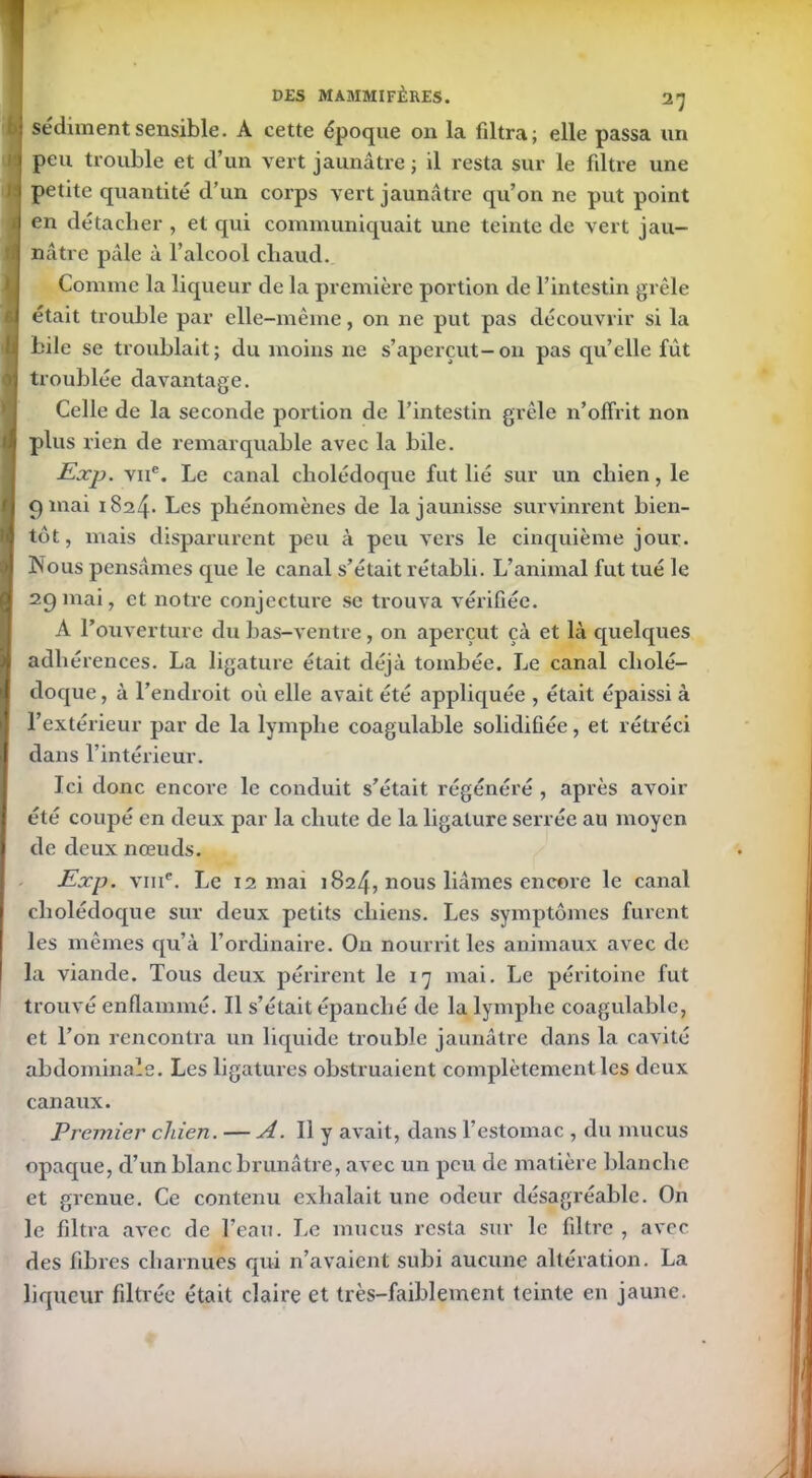 sédiment sensible. A cette époque on la filtra; elle passa un d peu trouble et d’un vert jaunâtre ; il resta sur le filtre une 1 petite quantité d’un corps vert jaunâtre qu’on ne put point a en détacher , et qui communiquait une teinte de vert jau- f nâtrc pâle à l’alcool cliaud. Comme la liqueur de la première portion de l’intestin grêle était trouble par elle-même, on ne put pas découvrir si la I bile se troublait; du moins ne s’aperçut-on pas qu’elle fût troublée davantage. Celle de la seconde portion de l’intestin grêle n’offrit non I plus rien de remarquable avec la bile. Exp. viie. Le canal cholédoque fut hé sur un chien, le 9 niai 1824- Les phénomènes de la jaunisse survinrent bien- tôt, mais disparurent peu à peu vers le cinquième jour. INous pensâmes que le canal s’était rétabli. L’animal fut tué le 29mai, et notre conjecture se trouva vérifiée. À l’ouverture du bas-ventre , on aperçut çà et là quelques adhérences. La ligature était déjà tombée. Le canal cholé- doque, à l’endroit où elle avait été appliquée , était épaissi à I l’extérieur par de la lymphe coagulable solidifiée, et rétréci dans l’intérieur. Ici donc encore le conduit s’était régénéré , après avoir été coupé en deux par la chute de la ligature serrée au moyen de deux nœuds. Exp. vme. Le 12 mai 1824, nous liâmes encore le canal cholédoque sur deux petits chiens. Les symptômes furent les mêmes qu’à l’ordinaire. On nourrit les animaux avec de la viande. Tous deux périrent le 17 mai. Le péritoine fut trouvé enflammé. Il s’était épanché de la lymphe coagulable, et l’on rencontra un liquide trouble jaunâtre dans la cavité abdominale. Les ligatures obstruaient complètement les deux canaux. Premier chien. — A. Il y avait, dans l’estomac , du mucus opaque, cl’un blanc brunâtre, avec un peu de matière blanche et grenue. Ce contenu exhalait une odeur désagréable. On le filtra avec de l’eau. Le mucus resta sur le filtre , avec des fibres charnues qui n’avaient subi aucune altération. La liqueur filtrée était claire et très-faiblement teinte en jaune.