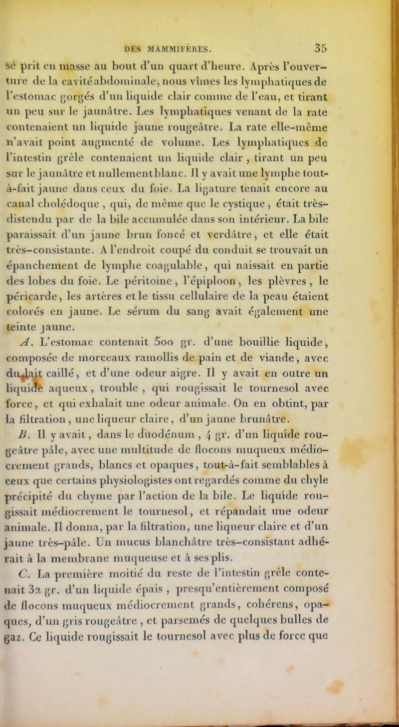 !sé prit en masse au bout d’un quart d’heure. Après l’ouver- ture de la cavité abdominale, nous vîmes les lymphatiques de l’estomac gorgés d’un liquide clair comme de l’eau, et tirant un peu sur le jaunâtre. Les lymphatiques venant de la rate contenaient un liquide jaune rougeâtre. La rate elle-même n’avait point augmenté de volume. Les lymphatiques de l’intestin grêle contenaient un liquide clair , tirant un peu sur le jaunâtre et nullement blanc. Jl y avait une lymphe tout- à-fait jaune dans ceux du foie. La ligature tenait encore au canal cholédoque , qui , de même que le cystique, était très- distendu par de la bile accumulée dans son intérieur. La bile paraissait d’un jaune brun foncé et verdâtre, et elle était très-consistante. A l’endroit coupé du conduit se trouvait lin épanchement de lymphe coagulable, qui naissait en partie des lobes du foie. Le péritoine , l’épiploon , les plèvres , le péricarde, les artères et le tissu cellulaire de la peau étaient colorés en jaune. Le sérum du sang avait également une teinte jaune. A. L’estomac contenait 5oo gr. d’une bouillie liquide, composée de morceaux ramollis de pain et de viande, avec durait caillé, et d’une odeur aigre. Il y avait en outre un liquide aqueux, trouble , qui rougissait le tournesol avec force, et qui exhalait une odeur animale. On en obtint, par la filtration, une liqueur claire, d’un jaune brunâtre. B. Il y avait, dans le duodénum , 4 gr. d’un liquide rou- geâtre pâle, avec une multitude de flocons muqueux médio- crement grands, blancs et opaques, tout-à-fait semblables à ceux que certains physiologistes ont regardés comme du chyle précipité du chyme par l’action de la bile. Le liquide rou- gissait médiocrement le tournesol, et répandait une odeur animale. Il donna, par la filtration, une liqueur claire et d’un jaune très-pâle. Un mucus blanchâtre très-consistant adhé- rait à la membrane muqueuse et à ses plis. C. La première moitié du reste de l’intestin grêle conte- nait 32 gr. d’un liquide épais , presqu’entièrement composé de flocons muqueux médiocrement grands, coliérens, opa- ques, d’un gris rougeâtre , et parsemés de quelques bulles de gaz. Ce liquide rougissait le tournesol avec plus de force que