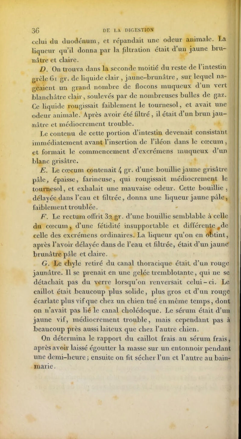 celui du duodénum, et répandait une odeur animale. La liqueur qu’il donna par la filtration était d’un jaune bru- nâtre et claire. D. On trouva dans la seconde moitié du reste de l’intestin grêle 61 gr. de liquide clair , jaune-brunâtre, sur lequel na- geaient un grand nombre de flocons muqueux d’un vert blanchâtre clair, soulevés par de nombreuses bulles de gaz. Ce liquide rougissait faiblement le tournesol, et avait une odeur animale. Après avoir été filtré , il était d’un brun jau- nâtre et médiocrement trouble. Le contenu de cette portion d’intestin devenait consistant immédiatement avant l’insertion de l’iléon dans le cæcum , et formait le commencement d’excrémens muqueux d’un blanc grisâtre. E. Le cæcum contenait 4 gr. d’une bouillie jaune grisâtre pâle, épaisse, farineuse, qui rougissait médiocrement le tournesol, et exhalait une mauvaise odeur. Cette bouillie , délayée dans l’eau et filtrée, donna une liqueur jaune pâle, faiblement troublée. F. Le rectum offrit 3z gr. d’une bouillie semblable à celle du cæcum, d’une fétidité insupportable et différente #de celle des excrémens ordinaires. La liqueur qu’on en obtint, après l’avoir délayée dans de l’eau et filtrée, était d’un jaune' brunâtre pâle et claire. G. Le chyle retiré du canal thoracique était, d’un rouge jaunâtre. Il se prenait en une gelée tremblotante, qui ne se détachait pas du verre lorsqu’on renversait celui-ci. Le caillot était beaucoup plus solide, plus gros et d’un rouge écarlate plus vif que chez un chien tué en même temps, dont on n’avait pas lié le canal cholédoque. Le sérum était d’un jaune vif, médiocrement trouble, mais cependant pas à beaucoup près aussi laiteux que chez l’autre chien. On détermina le rapport du caillot frais au sérum frais, après avoir laissé égoutter la masse sur un entonnoir pendant une demi-heure ; ensuite on fit sécher l’un et l’autre au bain- marie .