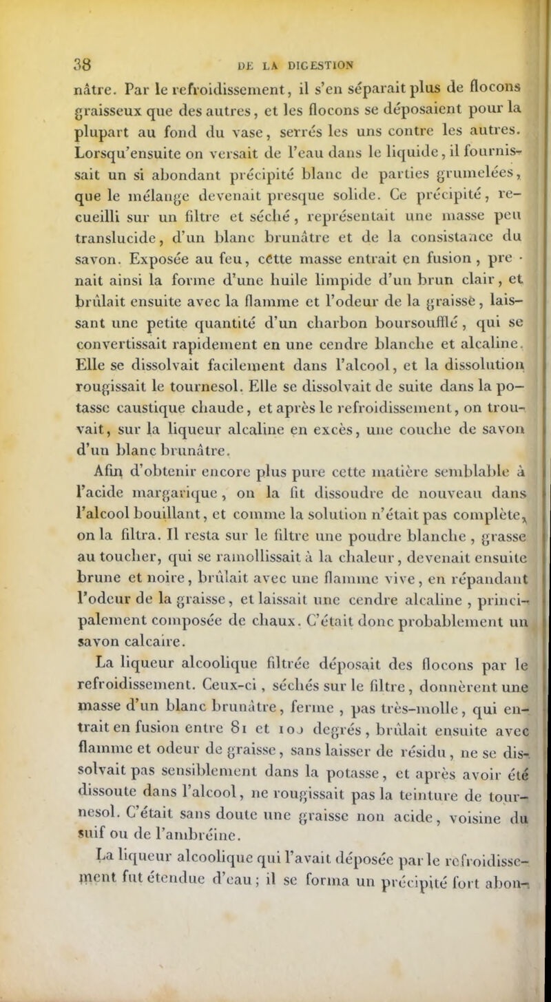 nâtre. Par le refroidissement, il s’en séparait plus de flocons graisseux que des autres, et les flocons se déposaient pour la plupart au fond du vase, serrés les uns contre les autres. Lorsqu’ensuite on versait de l’eau dans le liquide, il fournis- sait un si abondant précipité blanc de parties grumelées, que le mélange devenait presque solide. Ce précipité, re- cueilli sur un filtre et séclié , représentait une masse peu translucide, d’un blanc brunâtre et de la consistance du savon. Exposée au feu, cCtte masse entrait en fusion , pre • nait ainsi la forme d’une huile limpide d’un brun clair, et brûlait ensuite avec la flamme et l’odeur de la graissé, lais- sant une petite quantité d’un charbon boursoufflé , qui se convertissait rapidement en une cendre blanche et alcaline, j Elle se dissolvait facilement dans l’alcool, et la dissolution rougissait le tournesol. Elle se dissolvait de suite dans la po- tasse caustique chaude, et après le refroidissement, on trou- vait, sur la liqueur alcaline en excès, une couche de savon d’un blanc brunâtre. Afin d’obtenir encore plus pure cette matière semblable à l’acide margarique , on la fit dissoudre de nouveau dans l’alcool bouillant, et comme la solution n’était pas complète,] on la filtra. Il resta sur le filtre une poudre blanche , grasse au toucher, qui se ramollissait à la chaleur, devenait ensuite brune et noire, brûlait avec une flamme vive, en répandant l’odeur de la graisse, et laissait une cendre alcaline , princi- palement composée de chaux. C’était donc probablement un savon calcaire. La liqueur alcoolique filtrée déposait des flocons par le refroidissement. Ceux-ci, séchés sur le filtre, donnèrent une masse d un blanc brunâtre, ferme , pas très-molle, qui en- trait en fusion entre b i et ioj degrés, brûlait ensuite avec flamme et odeur de graisse, sans laisser de résidu, ne se dis- solvait pas sensiblement dans la potasse, et après avoir été dissoute dans 1 alcool, ne rougissait pas la teinture de tour- nesol. C’était sans doute une graisse non acide, voisine du suif ou de l’ambréine. La liqueur alcoolique qui l’avait déposée parle refroidisse- ment fut étendue d eau ; il se forma un précipité fort abon—