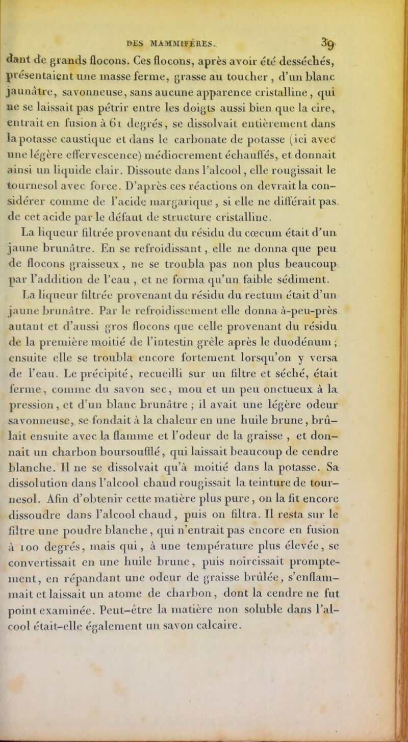 liant de grands flocons. Ces flocons, après avoir été desséchés, présentaient une masse ferme, grasse au toucher , d’un blanc jaunâtre, savonneuse, sans aucune apparence cristalline, qui ne se laissait pas pétrir entre les doigts aussi bien que la cire, entrait en fusion à 61 degrés, se dissolvait entièrement dans la potasse caustique et dans le carbonate de potasse (ici avec une légère effervescence) médiocrement échauffés, et donnait ainsi un liquide clair. Dissoute dans l’alcool, elle rougissait le tournesol avec force. D’après ces réactions on devrait la con- sidérer comme de l’acide margarique , si elle ne différait pas. de cet acide parle défaut de structure cristalline. La liqueur filtrée provenant du résidu du cæcum était d’un jaune brunâtre. En se refroidissant, elle ne donna que peu de flocons graisseux , ne se troubla pas non plus beaucoup par l’addition de l’eau , et ne forma qu’un faible sédiment. La liqueur filtrée provenant du résidu du rectum était d’un jaune brunâtre. Parle refroidissement elle donna à-peu-près autant et d’aussi gros flocons ([ue celle provenant du résidu de la première moitié de l’intestin grêle après le duodénum ; ensuite elle se troubla encore fortement lorsqu’on y versa de l’eau. Le précipité, recueilli sur un filtre et séché, était ferme, comme du savon sec, mou et un peu onctueux à la pression, et d’un blanc brunâtre ; il avait une légère odeur savonneuse, se fondait à la chaleur en une huile brune, brû- lait ensuite avec la flamme et l’odeur de la graisse , et don- nait un charbon boursoufflé, qui laissait beaucoup de cendre blanche. Il ne se dissolvait qu’à moitié dans la potasse. Sa dissolution dans l’alcool chaud rougissait la teinture de tour- nesol. Afin d’obtenir cette matière plus pure, on la fit encore dissoudre dans l’alcool chaud, puis on filtra. Il resta sur le filtre une poudre blanche, qui n’entrait pas encore en fusion à 100 degrés, mais qui, à une température plus élevée, se convertissait en une huile brune, puis noircissait prompte- ment, en répandant une odeur de graisse brûlée, s’enflam- mait et laissait un atome de charbon, dont la cendre ne fut point examinée. Peut-être la matière non soluble dans l’al- cool était-elle également un savon calcaire.