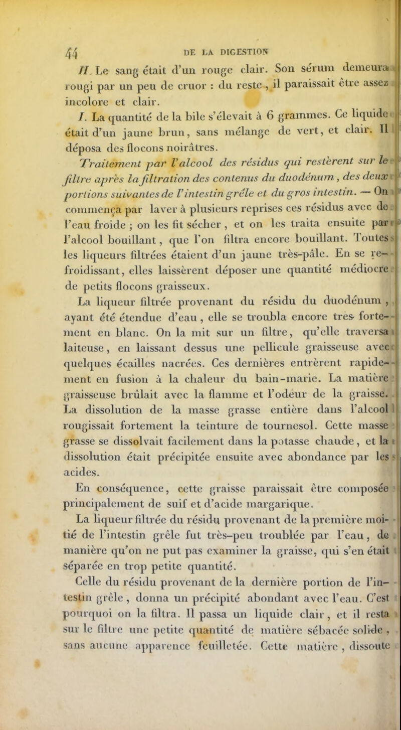 // Le sang était d’un rouge clair. Son sérum demeura ^ rougi par un peu de cruor : du reste , il paraissait être assez; | incolore et clair. /. La quantité de la bile s’élevait à 6 grammes. Ce liquide' était d’un jaune brun, sans mélange de vert, et clair. 11 déposa des flocons noirâtres. Traitement par Valcool des résidus qui restèrent sur le ■ JiltT'e apres la filtration des contenus du duodénum , des deux portions suivantes de U intestin grêle et du gros intestin. On commença par laver à plusieurs reprises ces résidus avec do l’eau froide ; on les fit sécher , et on les traita ensuite par 1 l’alcool bouillant, que l’on filtra encore bouillant, loutes les liqueurs filtrées étaient d’un jaune très-pâle. En se re- froidissant, elles laissèrent déposer une quantité médiocre de petits flocons graisseux. La liqueur filtrée provenant du résidu du duodénum , ayant été étendue d’eau , elle se troubla encore très- forte- ment en blanc. On la mit sur un filtre, qu’elle traversai laiteuse, en laissant dessus une pellicule graisseuse avec quelques écailles nacrées. Ces dernières entrèrent rapide- ment en fusion à la chaleur du bain-marie. La matière graisseuse brûlait avec la flamme et l’odeur de la graisse. La dissolution de la masse grasse entière dans l’alcool rougissait fortement la teinture de tournesol. Cette masse grasse se dissolvait facilement dans la potasse chaude, et la dissolution était précipitée ensuite avec abondance par les acides. En conséquence, cette graisse paraissait être composée principalement de suif et d’acide margarique. La liqueur filtrée du résidu provenant de la première moi- tié de l’intestin grêle fut très-peu troublée par l’eau, de manière qu’on ne put pas examiner la graisse, qui s’en était séparée en trop petite quantité. Celle du résidu provenant de la dernière portion de l’in- testin grêle, donna un précipité abondant avec l’eau. C’est pourquoi on la filtra. 11 passa un liquide clair, et il resta sur le filtre une petite quantité de matière sébacée solide , sans aucune apparence feuilletée. Cette matière , dissent te