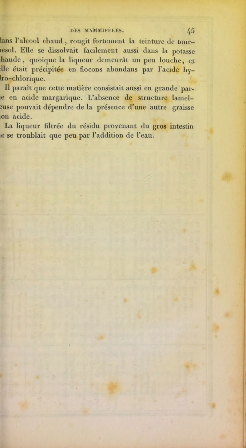 lans l’alcool chaud , rougit fortement la teinture de tour- lesol. Elle se dissolvait facilement aussi dans la potasse liaude , quoique la liqueur demeurât un peu louche, et :11e était précipitée en flocons abondans par l’acide hy- Iro-chlorique. Il paraît que cette matière consistait aussi en grande par- ie en acide margarique. L’absence de structure lamel- suse pouvait dépendre de la présence d’une autre graisse ion acide. La liqueur fdtrée du résidu provenant du gros intestin ie se troublait que peu par l’addition de l’eau.