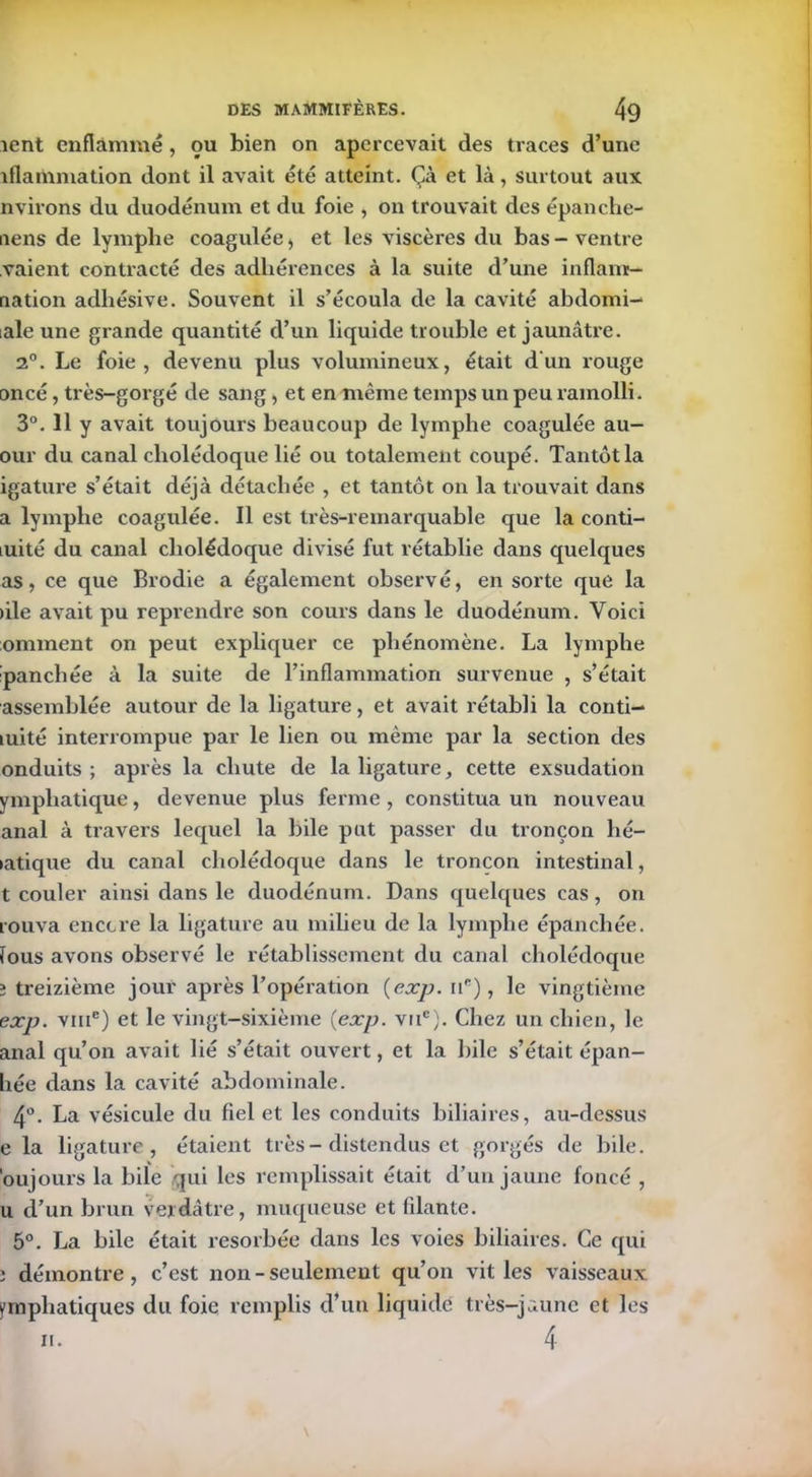 îent enflammé, ou bien on apercevait des traces d’une iflammation dont il avait été atteint. Çà et là, surtout aux nvirons du duodénum et du foie , on trouvait des épanche- aens de lymphe coagulée, et les viscères du bas - ventre vaient contracté des adhérences à la suite d’une inflams- nation adhésive. Souvent il s’écoula de la cavité abdorni- iale une grande quantité d’un liquide trouble et jaunâtre. 2°. Le foie, devenu plus volumineux, était d'un rouge oncé, très-gorgé de sang, et en même temps un peu ramolli. 3°. 11 y avait toujours beaucoup de lymphe coagulée au- our du canal cholédoque lié ou totalement coupé. Tantôt la igature s’était déjà détachée , et tantôt on la trouvait dans a lymphe coagulée. Il est très-remarquable que la conti- luité du canal cholédoque divisé fut rétablie dans quelques as, ce que Brodie a également observé, en sorte que la )ile avait pu reprendre son cours dans le duodénum. Voici ornment on peut expliquer ce phénomène. La lymphe panchée à la suite de l’inflammation survenue , s’était assemblée autour de la ligature, et avait rétabli la conti- luité interrompue par le lien ou même par la section des onduits ; après la chute de la ligature, cette exsudation ympliatique, devenue plus ferme , constitua un nouveau anal à travers lequel la bile put passer du tronçon hé- >atique du canal cholédoque dans le tronçon intestinal, t couler ainsi dans le duodénum. Dans quelques cas, on rouva encore la ligature au milieu de la lymphe épanchée, fous avons observé le rétablissement du canal cholédoque î treizième jour après l’opération {exp. ue), le vingtième exp. vme) et le vingt-sixième {exp. vnc). Chez un chien, le anal qu’on avait lié s’était ouvert, et la bile s’était épan- hée dans la cavité abdominale. 4°. La vésicule du fiel et les conduits biliaires, au-dessus e la ligature, étaient très - distendus et gorgés de bile, 'oujours la bile qui les remplissait était d’un jaune foncé , u d’un brun verdâtre, muqueuse et filante. 5°. La bile était résorbée dans les voies biliaires. Ce qui î démontre, c’est non - seulement qu’on vit les vaisseaux emphatiques du foie remplis d’un liquidé très-jaune et les 4 n.