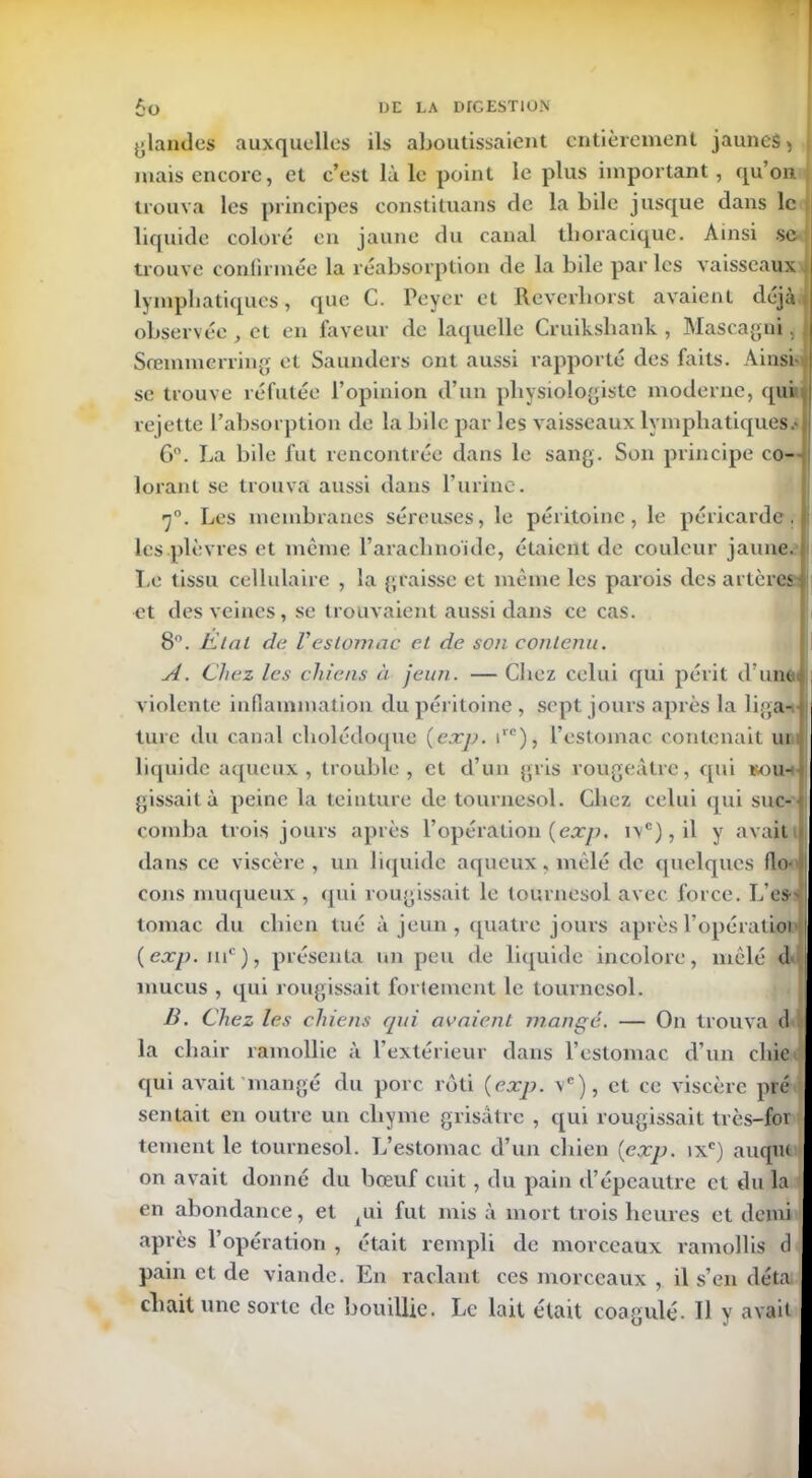 glandes auxquelles ils aboutissaient entièrement jaunes > mais encore, et c’est là le point le plus important, qu’on trouva les principes constituans de la bile jusque dans le liquide coloré en jaune du canal tlioracique. Ainsi se trouve confirmée la réabsorption de la bile par les vaisseaux lymphatiques, que C. Peyer et Reverliorst avaient déjà observée , et en faveur de laquelle Cruikshank , Mascagni, Sremmerring et Saunders ont aussi rapporté des faits. Ainsi' se trouve réfutée l’opinion d’un physiologiste moderne, qui rejette l’absorption de la bile par les vaisseaux lymphatiques.' 6°. La bile fut rencontrée dans le sang. Son principe co- lorant se trouva aussi dans l’urine. 7°. Les membranes séreuses, le péritoine, le péricarde, les .plèvres et même l’arachnoïde, étaient de couleur jaune. Le tissu cellulaire , la graisse et même les parois des artères et des veines, se trouvaient aussi dans ce cas. 8°. Etal de Vestomac et de son contenu. A. Chez les chiens à jeun. — Chez celui qui périt d une violente inflammation du péritoine , sept jours après la liga- ture du canal cholédoque {exp. irc), l’estomac contenait ui liquide aqueux , trouble , et d’un gris rougeâtre, qui kou- i gissait à peine la teinture de tournesol. Chez celui qui suc- comba trois jours après l’opération {exp. i\c),il y avait dans ce viscère, un liquide aqueux, mêlé de quelques flo- Il cons muqueux , qui rougissait le tournesol avec force. L’cs> tomac du chien tué à jeun , quatre jours après l’opération (exp. mc), présenta un peu de liquide incolore, mêlé d i mucus , qui rougissait fortement le tournesol. B. Chez les chiens qui avaient mangé. — On trouva d la chair ramollie à l’extérieur dans l’estomac d’un chie qui avait'mangé du porc rôti (exp. vc), et ce viscère pré sentait en outre un chyme grisâtre , qui rougissait très-foi tement le tournesol. L’estomac d’un chien (exp. ixc) auqiu on avait donné du bœuf cuit, du pain d’épeautre et du la en abondance, et pii fut mis à mort trois heures et demi après l’opération , était rempli de morceaux ramollis d pain et de viande. En raclant ces morceaux , il s’en déta citait une sorte de bouillie. Le lait était coagulé- Il y avait