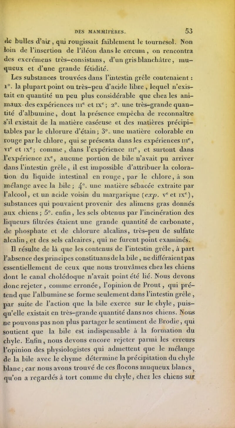 *le bulles d’air, qui rougissait faiblement le tournesol. Non loin de l’insertion de l’iléon dans le cæcum , on rencontra des excrémens très-consistans, d’un gris blanchâtre, mu- queux et d’une grande fétidité. Les substances trouvées dans l’intestin grêle contenaient : i°. la plupart point ou très-peu d’acide libre , lequel n’exis- tait en quantité un peu plus considérable que chez les ani- maux des expériences me et ixc; 2°. une très-grande quan- tité d’albumine, dont la présence empêcha de reconnaître s’il existait de la matière caséeuse et des matières précipi- tables par le chlorure d’étain; 3°. une matière colorable en rouge parle chlore, qui se présenta dans les expériences me, vie et ixe; comme, dans l’expérience ni®, et surtout dans l’expérience ixe, aucune portion de bile n’avait pu arriver dans l’intestin grêle, il est impossible d’attribuer la colora- tion du liquide intestinal en rouge, par le chlore, à son mélange avec la bile ; 4°- une matière sébacée extraite par l’alcool, et un acide voisin du margarique {exp. ve et ixe), substances qui pouvaient provenir des alimens gras donnés aux chiens ; 5°. enfin, les sels obtenus par l’incinération des liqueurs filtrées étaient une grande quantité de carbonate, de phosphate et de chlorure alcalins, très-peu de sulfate alcalin, et des sels calcaires, qui ne furent point examinés. Il résulte de là que les contenus de l’intestin grêle, à part l’absence des principes constituansde la bile, ne différaient pas essentiellement de ceux que nous trouvâmes chez les chiens dont le canal cholédoque n’avait point été lié. Nous devons donc l’ejeter , comme erronée, l’opinion de Prout, qui pré- tend que l’albumine se forme seulement dans l’intestin grêle , par suite de l’action que la bile exerce sur le chyle, puis- qu’elle existait en très-grande quantité dans nos chiens. Nous ne pouvons pas non plus partager le sentiment de Brodie, qui soutient que la bile est indispensable à la formation du chyle. Enfin, nous devons encore rejeter parmi les erreurs l’opinion des physiologistes qui admettent que le mélange de la bile avec le chyme détermine la précipitation du chyle blanc; car nous avons trouvé de ces flocons muqueux blancsy qu’on a regardés à tort comme du chyle, chez les chiens sur