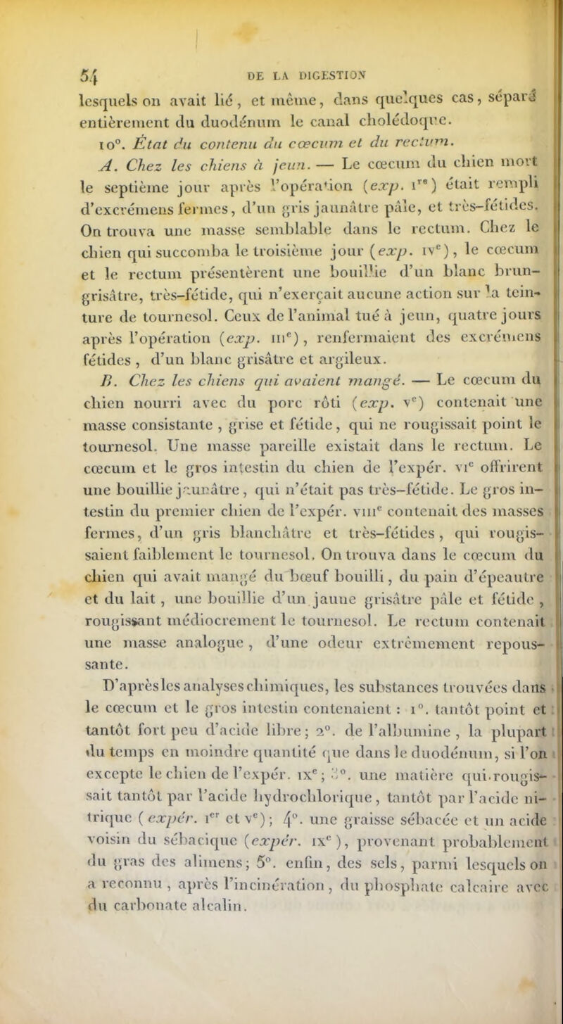 lesquels on avait lit5, et même, dans quelques cas, séparé entièrement du duodénum le canal cholédoque. to°. État du contenu du cæcum et du rectum. A. Chez les chiens à jeun. — Le cæcum du chien mort le septième jour après l'opération (exp. ira) était rempli d’excrémens fermes, d’un gris jaunâtre pâle, et très-fétides. On trouva une masse semblable dans le rectum. Chez le chien qui succomba le troisième jour [exp. ivc), le cæcum et le rectum présentèrent une bouillie d’un blanc brun- grisâtre, très-fétide, qui n’exerçait aucune action sur la tein- ture de tournesol. Ceux de l’animal tué à jeun, quatre jours après l’opération (exp. me), renfermaient des excrémcns fétides , d’un blanc grisâtre et argileux. B. Chez les chiens qui avaient mangé. — Le cæcum du chien nourri avec du porc rôti (exp. vc) contenait une masse consistante , grise et fétide, qui ne rougissait point le tournesol. Une masse pareille existait dans le rectum. Le cæcum et le gros intestin du chien de l’expér. vic offrirent une bouillie jaunâtre, qui n’était pas très-fétide. Le gros in- testin du premier chien de l’expér. vme contenait des masses fermes, d’un gris blanchâtre et très-fétides, qui rougis- saient faiblement le tournesol. On trouva dans le cæcum du chien qui avait mangé du bœuf bouilli, du pain d’épeautre et du lait, une bouillie d’un jaune grisâtre pâle et fétide , rougissant médiocrement le tournesol. Le rectum contenait une masse analogue, d’une odeur extrêmement repous- sante. D’aprèslcs analyses chimiques, les substances trouvées dans le cæcum et le gros intestin contenaient : i°. tantôt point et tantôt fort peu d’acide libre; 2°. de l’albumine, la plupart du temps en moindre quantité que dans le duodénum, si l’on excepte le chien de l’expér. ixe; '°. une matière qui-rougis- sait tantôt par l’acide hydrochlorique, tantôt par l’acide ni- trique ( expér. 1er et vc) ; 4°• une graisse sébacée et un acide voisin du sébaciquc (expér. ixc), provenant probablement du gras des alimens; 5°. enfin, des sels, parmi lesquels on a reconnu , après l’incinération , du phosphate calcaire avec du carbonate alcalin.