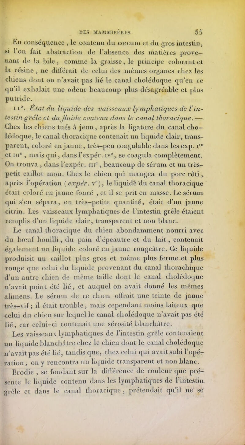 En conséquence , le contenu du cæcum et du gros intestin, si l on fait abstraction de l’absence des matières prove- nant de la bile, comme la graisse, le principe colorant et la résine , ne différait, de celui des mêmes organes chez les chiens dont on n’avait pas lié le canal cholédoque qu’en ce qu’il exhalait une odeur beaucoup plus désagréable et plus putride. M°. Etat du liquide des vaisseaux lymphatiques de Vin- testin grêle et du fluide contenu dans le canal thoracique.— Chez les chiens tués à jeun, après la ligature du canal cho- lédoque, le canal thoracique contenait un liquide clair, trans- parent, coloré en jaune, très-peu coagulable dans les exp. i.,c et mc , mais qui, dansl’expér. iv% se coagula complètement. On trouva , dans l'expér. me, beaucoup de sérum et un très- petit caillot mou. Chez le chien qui mangea du porc rôti, après l'opération ( expér. vc), le liquidé du canal thoracique était coloré en jaune foncé , et il se prit en masse. Le sérum qui s’en sépara, en très—petite quantité, était d’un jaune citrin. Les vaisseaux lymphatiques de l’intestin grêle étaient remplis d’un liquide clair, transparent et non blanc. Le canal thoracique du chien abondamment nourri avec du bœuf bouilli, du pain d’épeautre et du lait, contenait également un liquide coloré en jaune rougeâtre. Ce liquide produisit un caillot plus gros et même plus ferme et plus rouge que celui du liquide provenant du canal thoraebique d’un autre chien de même taille dont le canal cholédoque n’avait point été lié, et auquel on avait donné les mêmes alimens. Le sérum de ce chien offrait une teinte de jaune très-vif; il était trouble, mais cependant moins laiteux que celui du chien sur lequel le canal cholédoque n’avait pas été lié, car celui-ci contenait une sérosité blanchâtre. Les vaisseaux lymphatiques de l’intestin grêle contenaient un liquide blanchâtre chez le chien dont le canal cholédoque n’avait pas été lié, tandis que, chez celui qui avait subi l’opé- ration , on y rencontra un liquide transparent et non blanc. Brodie , se fondant sur la différence de couleur que pré- sente le liquide contenu clans les lymphatiques de l’intestin grêle et dans le canal thoracique, prétendait qu’il ne se