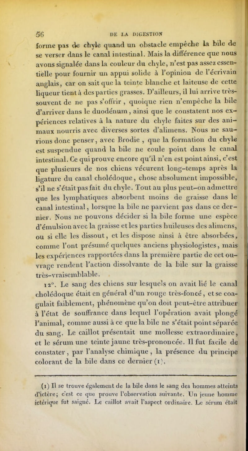 forme pas tW chyle quand un obstacle empêche la bile de se verser dans le canal intestinal. Mais la différence que nous avons signalée dans la couleur du chyle, n’est pas assez essen- tielle pour fournir un appui solide à l’opinion de l’écrivain anglais, car on sait que la teinte blanche et laiteuse de cette liqueur tient à des parties grasses. D’ailleurs, il lui arrive très- souvent de ne pas s’offrir , quoique rien n’empêche la bile d’arriver dans le duodénum, ainsi que le constatent nos ex- périences relatives à la nature du chyle faites sur des ani- maux nourris avec diverses sortes d’alimens. Nous ne sau- rions donc penser, avec Brodie , que la formation du chyle est suspendue quand la bile ne coule point dans le canal intestinal. Ce qui prouve encore qu’il n’en est point ainsi, c’est que plusieurs de nos chiens vécurent long-temps après la ligature du canal cholédoque, chose absolument impossible, s’il ne s’était pas fait du chyle. Tout au plus peut-on admettre que les lymphatiques absorbent moins de graisse dans le canal intestinal, lorsque la bile ne parvient pas dans ce der- nier. Nous ne pouvons décider si la bile forme une espèce d’émulsion avec la graisse et les parties huileuses des alimens, ou si elle les dissout, et les dispose ainsi k être absorbées, comme l’ont présumé quelques anciens physiologistes, mais les expériences rapportées dans la première partie de cet ou- vrage rendent l’action dissolvante de la bile sur la graisse très-vraisemblable. i2°. Le sang des chiens sur lesquels on avait lié le canal cholédoque était en général d’un rouge très-foncé, et se coa- gulait faiblement, phénomène qu’on doit peut-être attribuer à l’état de souffrance dans lequel l’opération avait plongé l’animal, comme aussi à ce que la bile ne s’était point séparée du sang. Le caillot présentait une mollesse extraordinaire, et le sérum une teinte jaune très-prononcée. Il fut facile de constater, par l’analyse chimique , la présence du principe colorant de la bile dans ce dernier (i). (i) Il se trouve également de la bile dans le sang des hommes atteints d’ictère; c’est ce que prouve L’observation suivante. Un jeune homme ictérimie fut saigne. Le caillot avait l’aspect ordinaire. Le sérum était