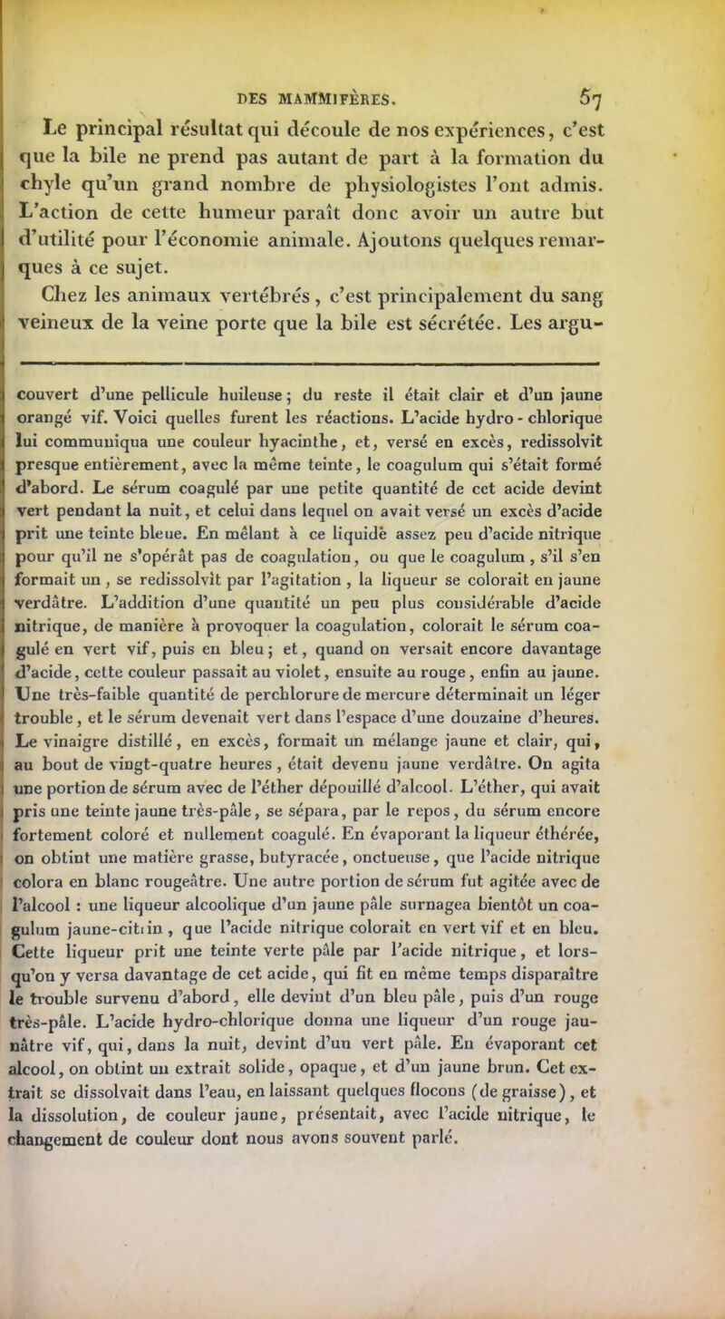 Le principal résultat qui découle de nos expériences, c’est que la bile ne prend pas autant de part à la formation du chyle qu’un grand nombre de physiologistes l’ont admis. L’action de cette humeur paraît donc avoir un autre but d’utilité pour l’économie animale. Ajoutons quelques remar- ques à ce sujet. Chez les animaux vertébrés, c’est principalement du sang veineux de la veine porte que la bile est sécrétée. Les argu- couvert d’une pellicule huileuse ; du reste il était clair et d’un jaune orangé vif. Voici quelles furent les réactions. L’acide hydro - chlorique lui communiqua une couleur hyacinthe, et, versé en excès, redissolvit presque entièrement, avec la même teinte, le coagulum qui s’était formé d’abord. Le sérum coagulé par une petite quantité de cet acide devint vert pendant la nuit, et celui dans lequel on avait versé un excès d’acide prit une teinte bleue. En mêlant à ce liquidé assez peu d’acide nitrique pour qu’il ne s’opérât pas de coagulation, ou que le coagulum , s’il s’en formait un , se redissolvit par l’agitation , la liqueur se colorait en jaune verdâtre. L’addition d’une quantité un peu plus considérable d’acide nitrique, de manière à provoquer la coagulation, colorait le sérum coa- gulé en vert vif, puis en bleu ; et, quand on versait encore davantage d’acide, cette couleur passait au violet, ensuite au rouge, enfin au jaune. Une très-faible quantité de perchlorurede mercure déterminait un léger trouble, et le sérum devenait vert dans l’espace d’une douzaine d’heures. Le vinaigre distillé, en excès, formait un mélange jaune et clair, qui, au bout de vingt-quatre heures, était devenu jaune verdâtre. On agita l une portion de sérum avec de l’éther dépouillé d’alcool- L’éther, qui avait pris une teinte jaune très-pâle, se sépara, par le repos, du sérum encore fortement coloré et nullement coagulé. En évaporant la liqueur éthérée, on obtint une matière grasse, butyracée, onctueuse, que l’acide nitrique colora en blanc rougeâtre. Une autre portion de sérum fut agitée avec de l’alcool : une liqueur alcoolique d’un jaune pâle surnagea bientôt un coa- gulum jaune-citiin , que l’acide nitrique colorait en vert vif et en bleu. Cette liqueur prit une teinte verte pâle par l’acide nitrique, et lors- qu’on y versa davantage de cet acide, qui fit en même temps disparaître le trouble survenu d’abord, elle devint d’un bleu pâle, puis d’un rouge très-pâle. L’acide hydro-chlorique donna une liqueur d’un rouge jau- nâtre vif, qui, dans la nuit, devint d’un vert pâle. Eu évaporant cet alcool, on obtint un extrait solide, opaque, et d’un jaune brun. Cet ex- trait se dissolvait dans l’eau, en laissant quelques flocons (de graisse), et la dissolution, de couleur jaune, présentait, avec l’acide nitrique, te changement de couleur dont nous avons souvent parlé.