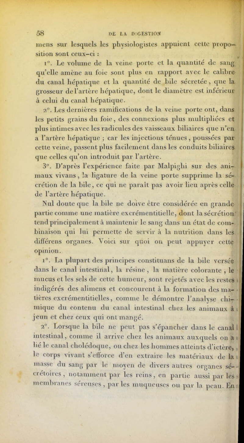 mens sur lesquels les physiologistes appuient cette propo- sition sont ceux-ci : i°. Le volume de la veine porte et la quantité de sang qu’elle amène au l’oie sont plus en rapport avec le calibre du canal hépatique et la quantité de hile sécrétée, que la grosseur de l’artère hépatique, dont le diamètre est inférieur à celui du canal hépatique. 2°. Les dernières ramifications de la veine porte ont, dans les petits grains du foie, des connexions plus multipliées et plus intimes avec les radicules des vaisseaux biliaires que n’en a l’artère hépatique ; car les injections ténues, poussées par cette veine, passent plus facilement dans les conduits biliaires que celles qu’on introduit par l’artère. 3°. D’après l’expérience faite par Malpiglii sur des ani- maux vivans, la ligature de la veine porte supprime la sé- crétion de la bile, ce qui ne paraît pas avoir lieu après celle de l’artère hépatique. Nul doute que la bile ne doive être considérée en grande partie comme une matière excrémentitielle, dont la sécrétion' tend principalement à maintenir le sang dans un état de com- binaison qui lui permette de servir à la nutrition dans les difierens organes. Voici sur quoi on peut appuyer cette opinion. i°. La plupart des principes constituans de la bile versée dans le canal intestinal, la résine , la matière colorante , le mucus et les sels de cette humeur, sont rejetés avec les restes indigérés des ali mens et concourent à la formation des ma- I tières excrémentitielles, comme le démontre l’analyse chi- mique du contenu du canal intestinal chez les animaux à i jeun et chez ceux qui ont mangé. ,. 2°. Lorsque la bile ne peut pas s’épancher dans le canal intestinal, comme il arrive chez les animaux auxquels on a t lié le canal cholédoque, ou chez les hommes atteints d’ictère, le corps vivant s’efforce d’en extraire les matériaux de la masse du sang par le moyen de divers autres organes se- crétoires, notamment par les reins, en partie aussi par les membranes séreuses, parles muqueuses ou par la peau. En