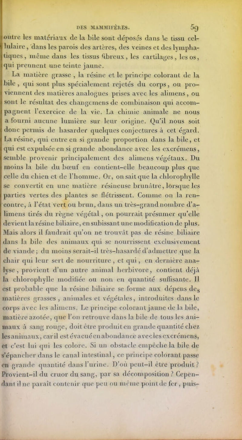 loutre les matériaux de la bile sont déposés dans \e tissu cel- Ë lulaire, dans les parois des artères, des veines et des lympha- Itiques, même dans les tissus fibreux, les cartilages, les os, qui p rennent une teinte jaune. La matière grasse , la résine et le principe colorant de la |laile , qui sont plus spécialement rejetés du corps, ou pro- i viennent des matières analogues prises avec les alimens , ou (sont le résultat des change mens de combinaison qui accom- ipagnent l’exercice de la vie. La chimie animale ne nous || a fourni aucune lumière sur leur origine. Qu’il nous soit | donc permis de hasarder quelques conjectures à cet égard. I La résine, cpii entre en si grande proportion dans la bile, et qui est expulsée en si grande abondance avec les excrémens, I semble provenir principalement des alimens végétaux. Du I moins la bile du bœuf en contient-elle beaucoup plus que I celle du chien et de l’homme. Or, on sait que la chlorophylle I se convertit en une matière résineuse brunâtre, lorsque les 1 parties vertes des plantes se flétrissent. Comme on la ren- contre, à l’état vert ou brun, dans un très-grand nombre d’a- limens tirés du règne végétal, on pourrait présumer qu’elle devient larésine biliaire, en subissant une modification de plus. Mais alors il faudrait qu’on ne trouvât pas de résine biliaire dans la bile des animaux qui se nourrissent exclusivement de viande; du moins serait-il très-hasarcléd’admettre que la chair qui leur sert de nourriture , et qui, en dernière ana- lyse , provient d’un autre animal herbivore, contient déjà la chlorophylle modifiée ou non en quantité suffisante. Il est probable cpie la résine biliaire se forme aux dépens des matières grasses, animales et végétales, introduites dans le corps avec les alimens. Le principe colorant jaune de la bile, matière azotée, que l’on retrouve dans la bile de tous les ani- maux à sang rouge, doit être produit en grande quantité chez lesanimaux, car il estévacuéenabondance a vecles excrémens, et c’est lui qui les colore. Si un obstacle empêche la bile de s’épancher dans le canal intestinal, ce principe colorant passe en grande quantité dans l’urine. D’où peut-il être produit? Provient-il du cruor du sang, par sa décomposition ? Cepen- dant il ne paraît contenir que peu ou même pointde fer, puis-