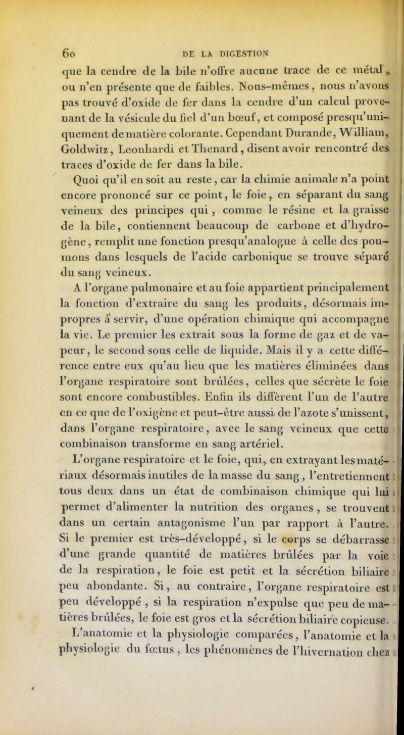 que la cendre de la bile n’offre aucune trace de ce métal h ou n’en présente que de faibles. Nous-mêmes, nous n’avons pas trouvé d’oxide de fer dans la cendre d’un calcul prove- nant de la vésicule du fiel d’un bœuf, et composé presqu’uni- quement de matière colorante. Cependant Durande, William, Goldwitz, Leonliardi et Thénard, disent avoir rencontré des traces d’oxide de fer dans labile. Quoi qu’il en soit au reste, car la chimie animale n’a point encore prononcé sur ce point, le foie, en séparant du sang veineux des principes qui , comme le résine et la graisse de la bile, contiennent beaucoup de carbone et d’hydro- gène , remplit une fonction presqu’analogue à celle des pou- mons dans lesquels de l’acide carbonique se trouve séparé du sang veineux. A l’organe pulmonaire et au foie appartient principalement la fonction d’extraire du sang les produits, désormais im- propres a servir, d’une opération chimique qui accompagne la vie. Le premier les extrait sous la forme de gaz et de va- peur, le second sous celle de liquide. Mais il y a cette diffé- rence entre eux qu’au lieu que les matières éliminées dans l’organe respiratoire sont brûlées, celles que sécrète le foie sont encore combustibles. Enfin ils diffèrent l’un de l’autre en ce que de l’oxigène et peut-être aussi de l’azote s’unissent, dans l’organe respiratoire, avec le sang veineux que cette combinaison transforme en sang artériel. L’organe respiratoire et le foie, qui, en extrayant les maté- riaux désormais inutiles de la masse du sang, l’entretiennent tous deux dans un état de combinaison chimique qui lui permet d’alimenter la nutrition des organes , se trouvent dans un certain antagonisme l’un par rapport à l’autre. Si le premier est très-développé, si le corps se débarrasse d’une grande quantité de matières brûlées par la voie de la respiration, le foie est petit et la sécrétion biliaire peu abondante. Si, au contraire, l’organe respiratoire est peu développé , si la respiration n’expulse que peu de ma- tières brûlées, le foie est gros et la sécrétion biliaire copieuse. L’anatomie et la physiologie comparées, l’anatomie et la physiologie du fœtus , les phénomènes de l’hivernation chez