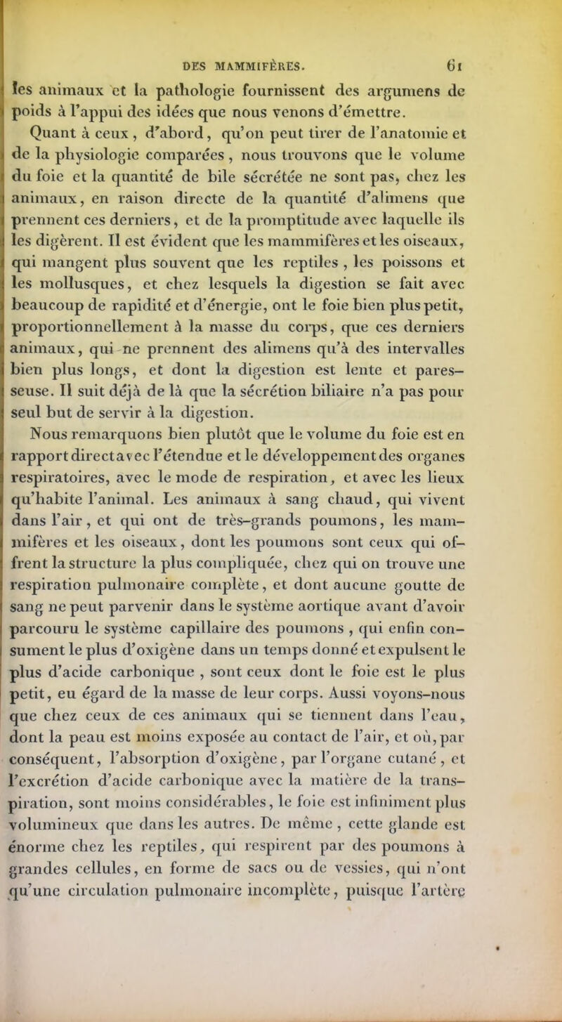 ïes animaux et la pathologie fournissent des argumens de poids à l’appui des idées que nous venons d’émettre. Quant à ceux , d’abord, qu’on peut tirer de l’anatomie et de la physiologie comparées, nous trouvons que le volume du foie et la quantité de bile sécrétée ne sont pas, chez les animaux, en raison directe de la quantité d’alimens que prennent ces derniers, et de la promptitude avec laquelle ils les digèrent. Il est évident que les mammifères et les oiseaux, qui mangent plus souvent que les reptiles , les poissons et les mollusques, et chez lesquels la digestion se fait avec beaucoup de rapidité et d’énergie, ont le foie bien plus petit, proportionnellement à la masse du corps, que ces derniers animaux, qui ne prennent des alimens qu’à des intervalles bien plus longs, et dont la digestion est lente et pares- seuse. Il suit déjà de là que la sécrétion biliaire n’a pas pour seul but de servir à la digestion. Nous remarquons bien plutôt que le volume du foie est en rapport directavec l’étendue et le développement des organes respiratoires, avec le mode de respiration, et avec les lieux qu’habite l’animal. Les animaux à sang chaud, qui vivent dans l’air, et qui ont de très-grands poumons, les mam- mifères et les oiseaux, dont les poumons sont ceux qui of- frent la structure la plus compliquée, chez qui on trouve une respiration pulmonaire complète, et dont aucune goutte de sang ne peut parvenir clans le système aortique avant d’avoir parcouru le système capillaire des poumons , qui enfin con- sument le plus d’oxigène dans un temps donné et expulsent le plus d’acide carbonique , sont ceux dont le foie est le plus petit, eu égard de la masse de leur corps. Aussi voyons-nous que chez ceux de ces animaux qui se tiennent dans l’eau, dont la peau est moins exposée au contact de l’air, et où,par conséquent, l’absorption d’oxigène, par l’organe cutané, et l’excrétion d’acide carbonique avec la matière de la trans- piration, sont moins considérables, le foie est infiniment plus volumineux cjue dans les autres. De même, cette glande est énorme chez les reptiles, qui respirent par des poumons à grandes cellules, en forme de sacs ou de vessies, cpii n’ont qu’une circulation pulmonaire incomplète, puisque l’artère